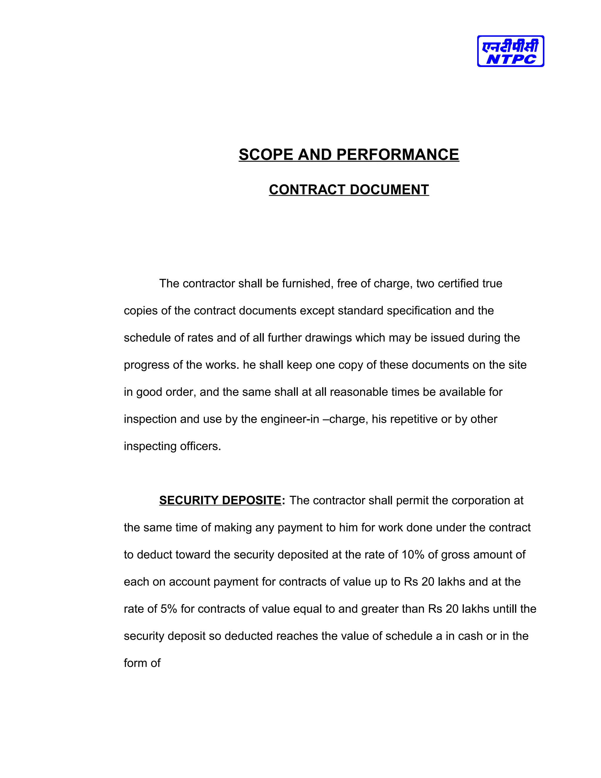 SCOPE AND PERFORMANCE
CONTRACT DOCUMENT
The contractor shall be furnished, free of charge, two certified true
copies of the contract documents except standard specification and the
schedule of rates and of all further drawings which may be issued during the
progress of the works. he shall keep one copy of these documents on the site
in good order, and the same shall at all reasonable times be available for
inspection and use by the engineer-in –charge, his repetitive or by other
inspecting officers.
SECURITY DEPOSITE: The contractor shall permit the corporation at
the same time of making any payment to him for work done under the contract
to deduct toward the security deposited at the rate of 10% of gross amount of
each on account payment for contracts of value up to Rs 20 lakhs and at the
rate of 5% for contracts of value equal to and greater than Rs 20 lakhs untill the
security deposit so deducted reaches the value of schedule a in cash or in the
form of
 