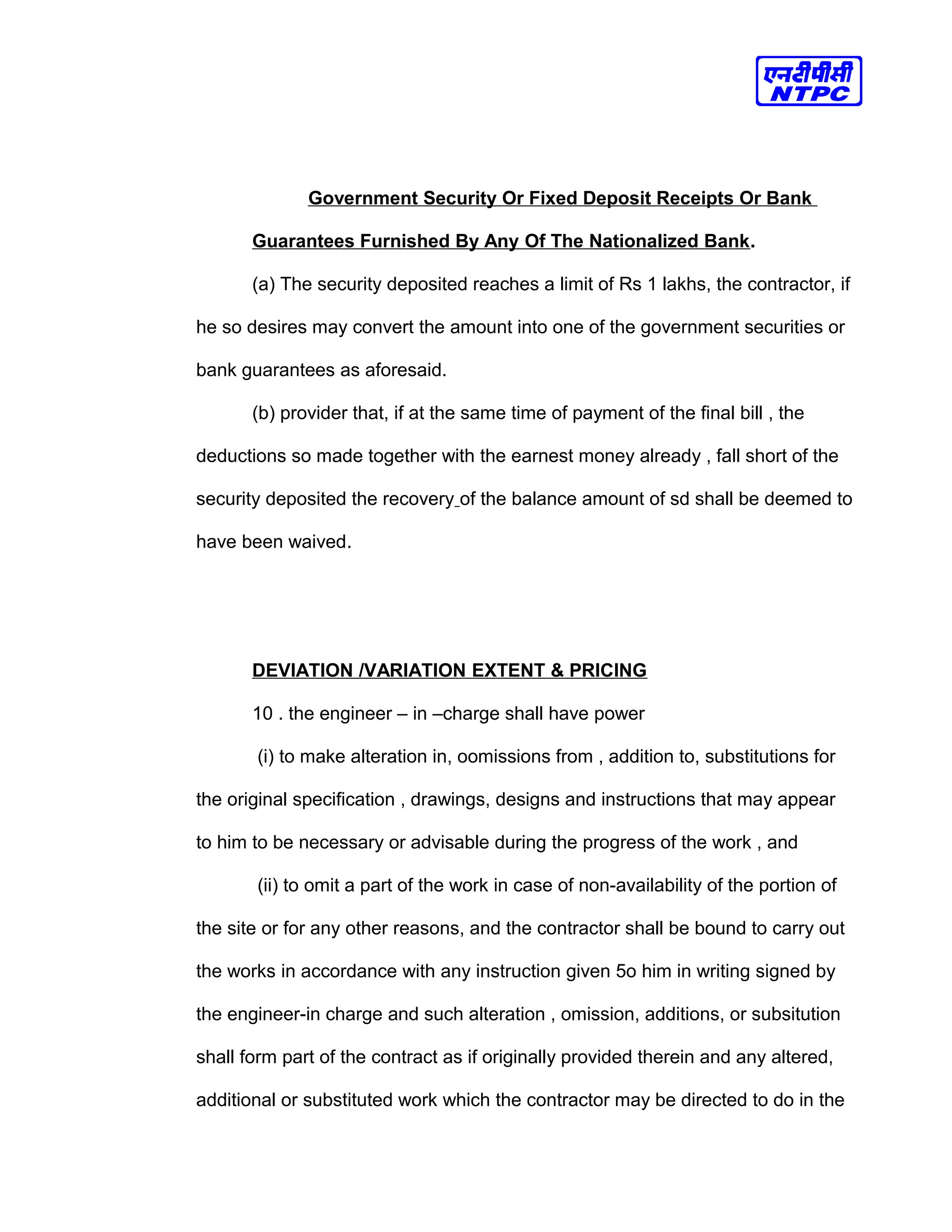 Government Security Or Fixed Deposit Receipts Or Bank
Guarantees Furnished By Any Of The Nationalized Bank.
(a) The security deposited reaches a limit of Rs 1 lakhs, the contractor, if
he so desires may convert the amount into one of the government securities or
bank guarantees as aforesaid.
(b) provider that, if at the same time of payment of the final bill , the
deductions so made together with the earnest money already , fall short of the
security deposited the recovery of the balance amount of sd shall be deemed to
have been waived.
DEVIATION /VARIATION EXTENT & PRICING
10 . the engineer – in –charge shall have power
(i) to make alteration in, oomissions from , addition to, substitutions for
the original specification , drawings, designs and instructions that may appear
to him to be necessary or advisable during the progress of the work , and
(ii) to omit a part of the work in case of non-availability of the portion of
the site or for any other reasons, and the contractor shall be bound to carry out
the works in accordance with any instruction given 5o him in writing signed by
the engineer-in charge and such alteration , omission, additions, or subsitution
shall form part of the contract as if originally provided therein and any altered,
additional or substituted work which the contractor may be directed to do in the
 