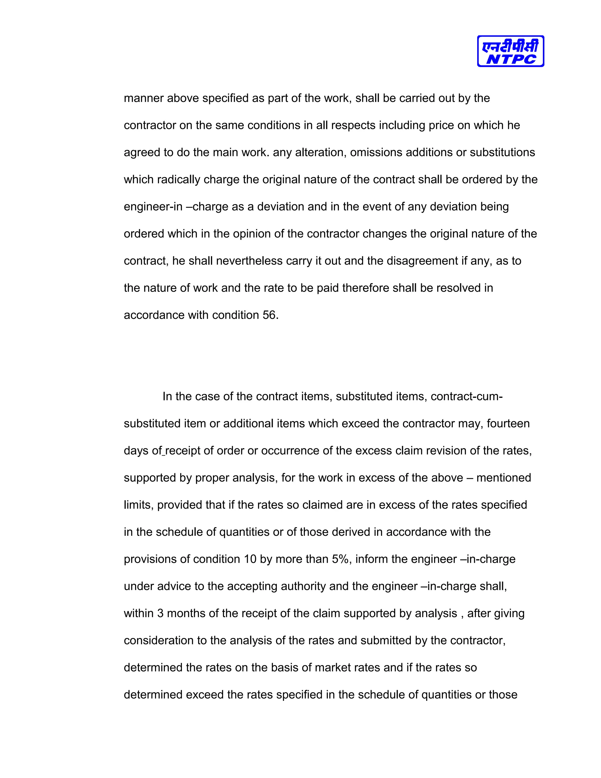 manner above specified as part of the work, shall be carried out by the
contractor on the same conditions in all respects including price on which he
agreed to do the main work. any alteration, omissions additions or substitutions
which radically charge the original nature of the contract shall be ordered by the
engineer-in –charge as a deviation and in the event of any deviation being
ordered which in the opinion of the contractor changes the original nature of the
contract, he shall nevertheless carry it out and the disagreement if any, as to
the nature of work and the rate to be paid therefore shall be resolved in
accordance with condition 56.
In the case of the contract items, substituted items, contract-cum-
substituted item or additional items which exceed the contractor may, fourteen
days of receipt of order or occurrence of the excess claim revision of the rates,
supported by proper analysis, for the work in excess of the above – mentioned
limits, provided that if the rates so claimed are in excess of the rates specified
in the schedule of quantities or of those derived in accordance with the
provisions of condition 10 by more than 5%, inform the engineer –in-charge
under advice to the accepting authority and the engineer –in-charge shall,
within 3 months of the receipt of the claim supported by analysis , after giving
consideration to the analysis of the rates and submitted by the contractor,
determined the rates on the basis of market rates and if the rates so
determined exceed the rates specified in the schedule of quantities or those
 