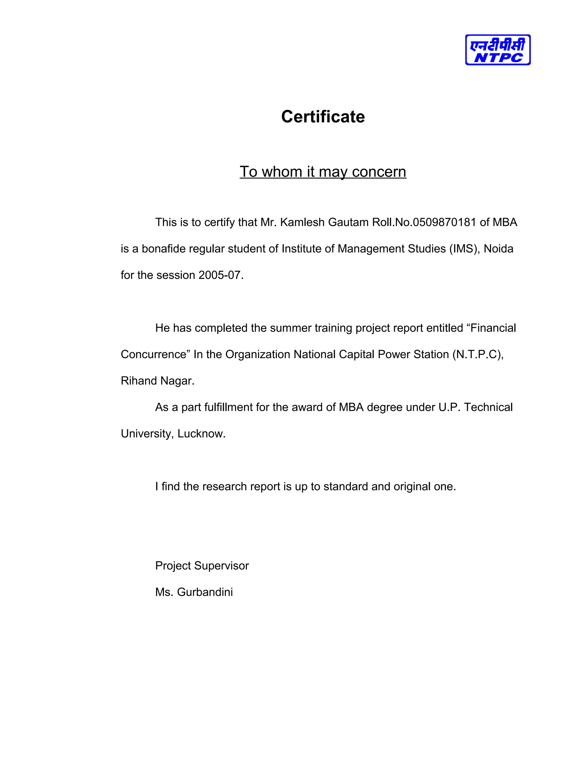Certificate
To whom it may concern
This is to certify that Mr. Kamlesh Gautam Roll.No.0509870181 of MBA
is a bonafide regular student of Institute of Management Studies (IMS), Noida
for the session 2005-07.
He has completed the summer training project report entitled “Financial
Concurrence” In the Organization National Capital Power Station (N.T.P.C),
Rihand Nagar.
As a part fulfillment for the award of MBA degree under U.P. Technical
University, Lucknow.
I find the research report is up to standard and original one.
Project Supervisor
Ms. Gurbandini
 