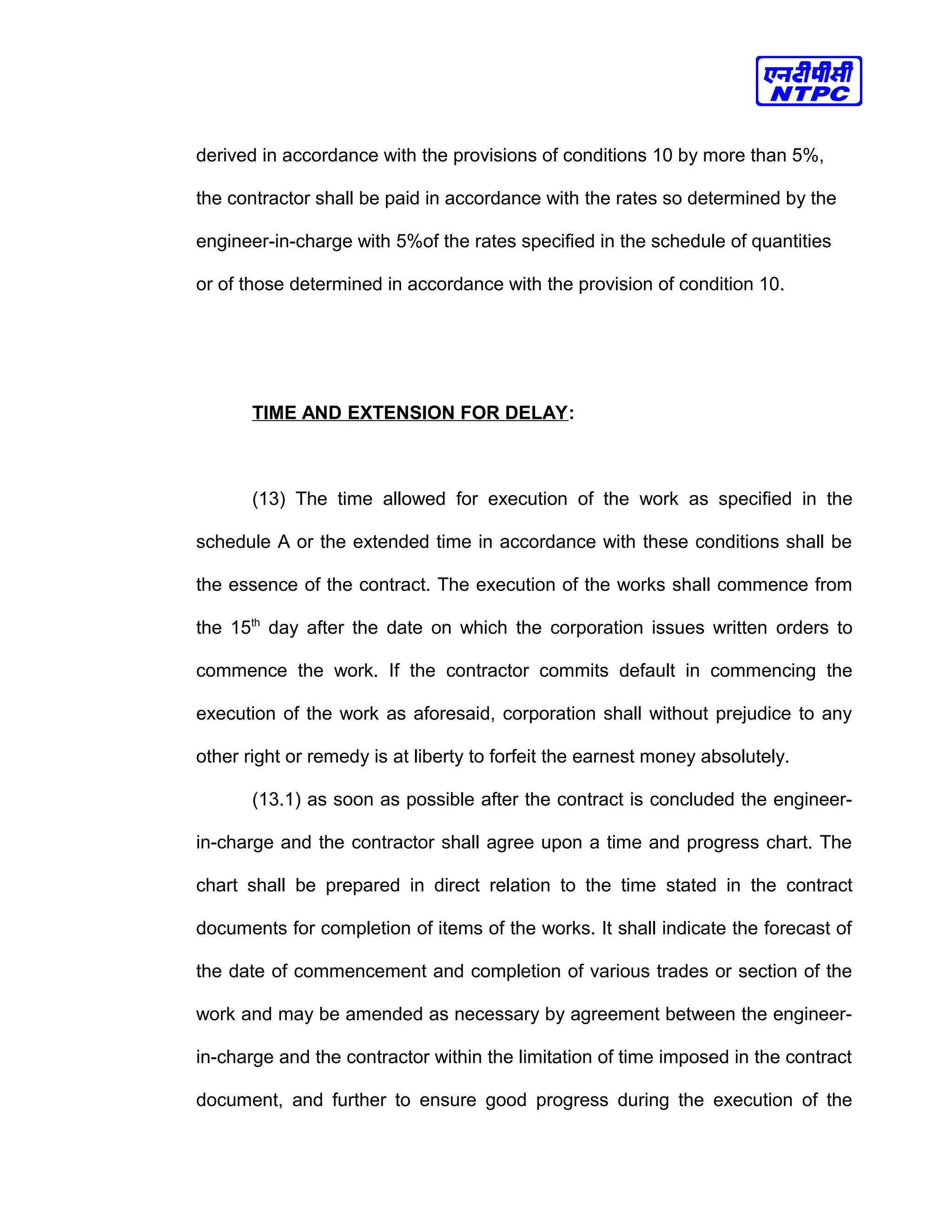 derived in accordance with the provisions of conditions 10 by more than 5%,
the contractor shall be paid in accordance with the rates so determined by the
engineer-in-charge with 5%of the rates specified in the schedule of quantities
or of those determined in accordance with the provision of condition 10.
TIME AND EXTENSION FOR DELAY:
(13) The time allowed for execution of the work as specified in the
schedule A or the extended time in accordance with these conditions shall be
the essence of the contract. The execution of the works shall commence from
the 15th
day after the date on which the corporation issues written orders to
commence the work. If the contractor commits default in commencing the
execution of the work as aforesaid, corporation shall without prejudice to any
other right or remedy is at liberty to forfeit the earnest money absolutely.
(13.1) as soon as possible after the contract is concluded the engineer-
in-charge and the contractor shall agree upon a time and progress chart. The
chart shall be prepared in direct relation to the time stated in the contract
documents for completion of items of the works. It shall indicate the forecast of
the date of commencement and completion of various trades or section of the
work and may be amended as necessary by agreement between the engineer-
in-charge and the contractor within the limitation of time imposed in the contract
document, and further to ensure good progress during the execution of the
 