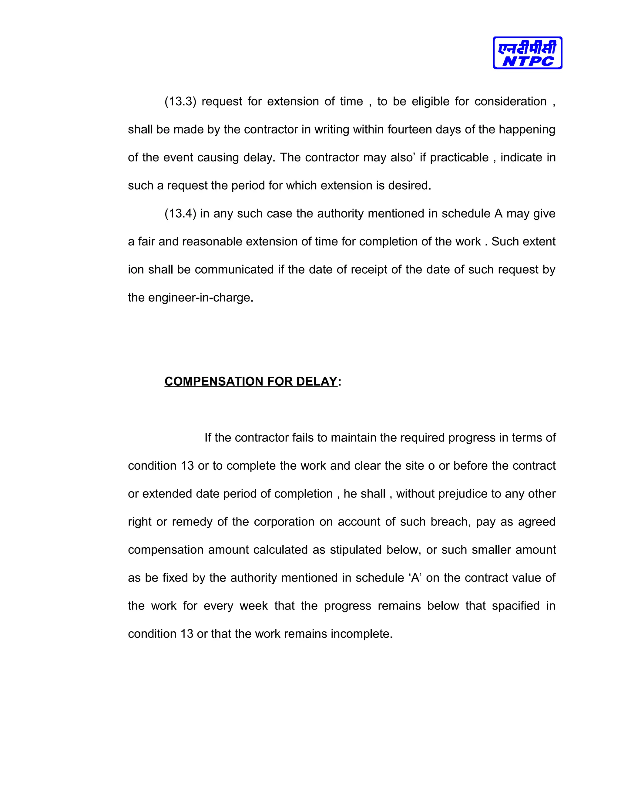 (13.3) request for extension of time , to be eligible for consideration ,
shall be made by the contractor in writing within fourteen days of the happening
of the event causing delay. The contractor may also’ if practicable , indicate in
such a request the period for which extension is desired.
(13.4) in any such case the authority mentioned in schedule A may give
a fair and reasonable extension of time for completion of the work . Such extent
ion shall be communicated if the date of receipt of the date of such request by
the engineer-in-charge.
COMPENSATION FOR DELAY:
If the contractor fails to maintain the required progress in terms of
condition 13 or to complete the work and clear the site o or before the contract
or extended date period of completion , he shall , without prejudice to any other
right or remedy of the corporation on account of such breach, pay as agreed
compensation amount calculated as stipulated below, or such smaller amount
as be fixed by the authority mentioned in schedule ‘A’ on the contract value of
the work for every week that the progress remains below that spacified in
condition 13 or that the work remains incomplete.
 