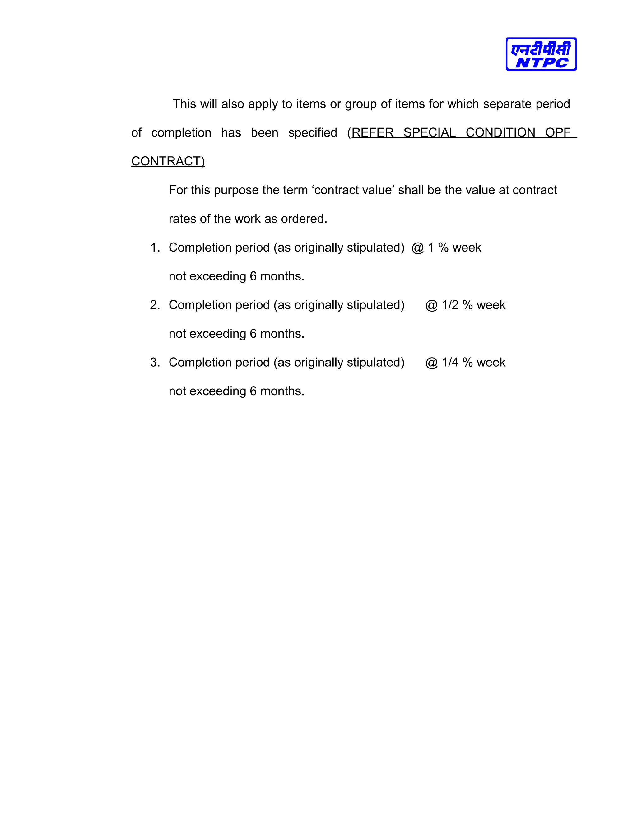 This will also apply to items or group of items for which separate period
of completion has been specified (REFER SPECIAL CONDITION OPF
CONTRACT)
For this purpose the term ‘contract value’ shall be the value at contract
rates of the work as ordered.
1. Completion period (as originally stipulated) @ 1 % week
not exceeding 6 months.
2. Completion period (as originally stipulated) @ 1/2 % week
not exceeding 6 months.
3. Completion period (as originally stipulated) @ 1/4 % week
not exceeding 6 months.
 