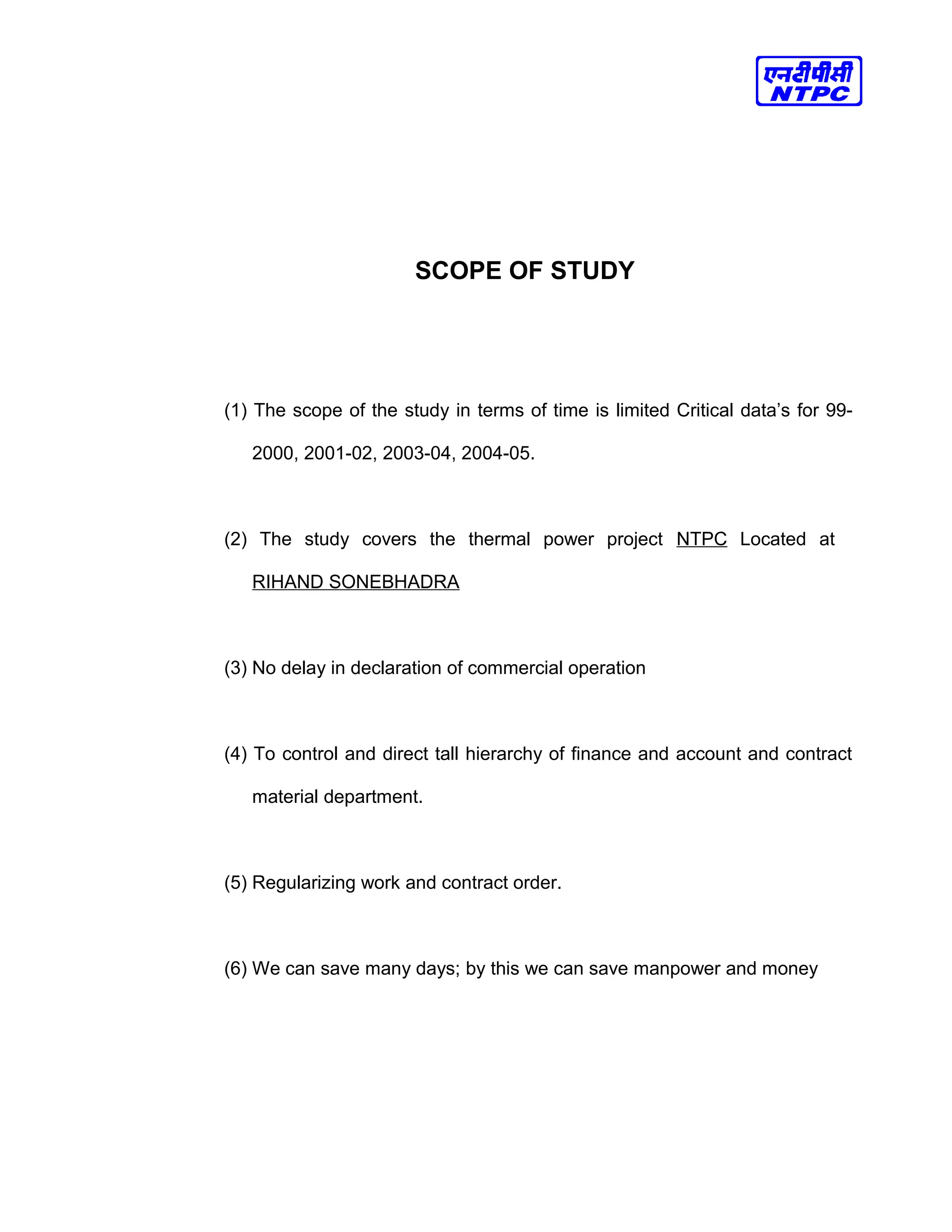 SCOPE OF STUDY
(1) The scope of the study in terms of time is limited Critical data’s for 99-
2000, 2001-02, 2003-04, 2004-05.
(2) The study covers the thermal power project NTPC Located at
RIHAND SONEBHADRA
(3) No delay in declaration of commercial operation
(4) To control and direct tall hierarchy of finance and account and contract
material department.
(5) Regularizing work and contract order.
(6) We can save many days; by this we can save manpower and money
 