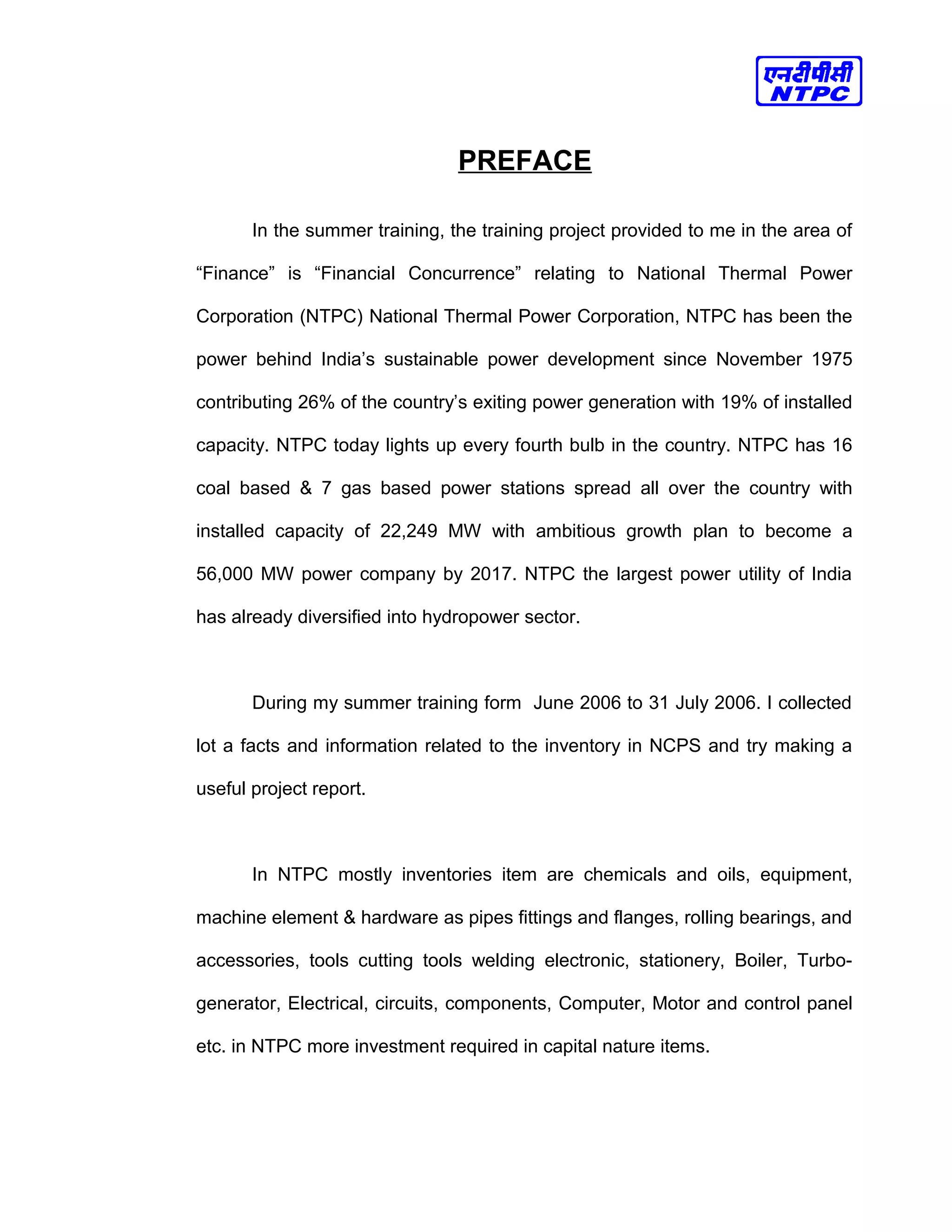 PREFACE
In the summer training, the training project provided to me in the area of
“Finance” is “Financial Concurrence” relating to National Thermal Power
Corporation (NTPC) National Thermal Power Corporation, NTPC has been the
power behind India’s sustainable power development since November 1975
contributing 26% of the country’s exiting power generation with 19% of installed
capacity. NTPC today lights up every fourth bulb in the country. NTPC has 16
coal based & 7 gas based power stations spread all over the country with
installed capacity of 22,249 MW with ambitious growth plan to become a
56,000 MW power company by 2017. NTPC the largest power utility of India
has already diversified into hydropower sector.
During my summer training form June 2006 to 31 July 2006. I collected
lot a facts and information related to the inventory in NCPS and try making a
useful project report.
In NTPC mostly inventories item are chemicals and oils, equipment,
machine element & hardware as pipes fittings and flanges, rolling bearings, and
accessories, tools cutting tools welding electronic, stationery, Boiler, Turbo-
generator, Electrical, circuits, components, Computer, Motor and control panel
etc. in NTPC more investment required in capital nature items.
 