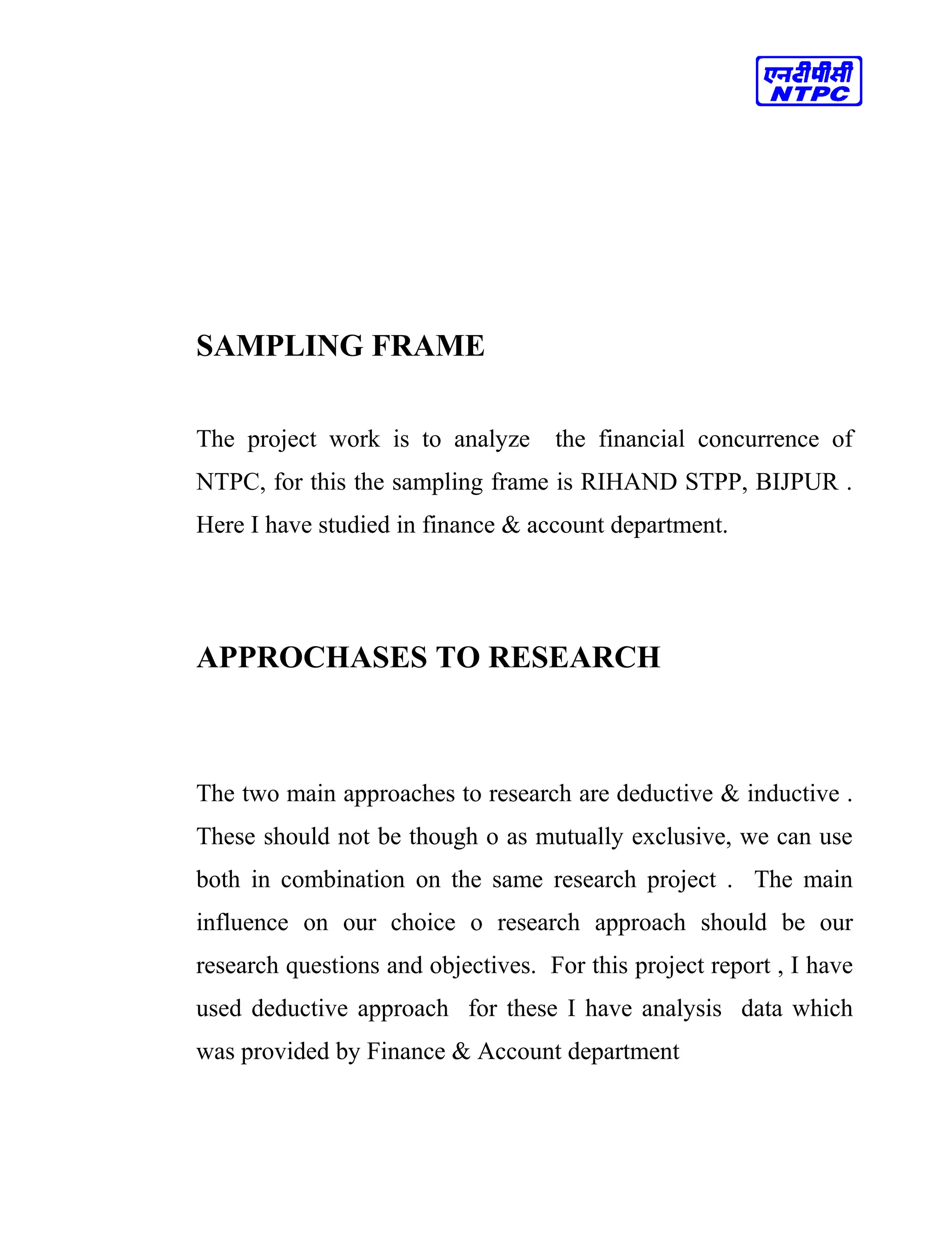 SAMPLING FRAME
The project work is to analyze the financial concurrence of
NTPC, for this the sampling frame is RIHAND STPP, BIJPUR .
Here I have studied in finance & account department.
APPROCHASES TO RESEARCH
The two main approaches to research are deductive & inductive .
These should not be though o as mutually exclusive, we can use
both in combination on the same research project . The main
influence on our choice o research approach should be our
research questions and objectives. For this project report , I have
used deductive approach for these I have analysis data which
was provided by Finance & Account department
 