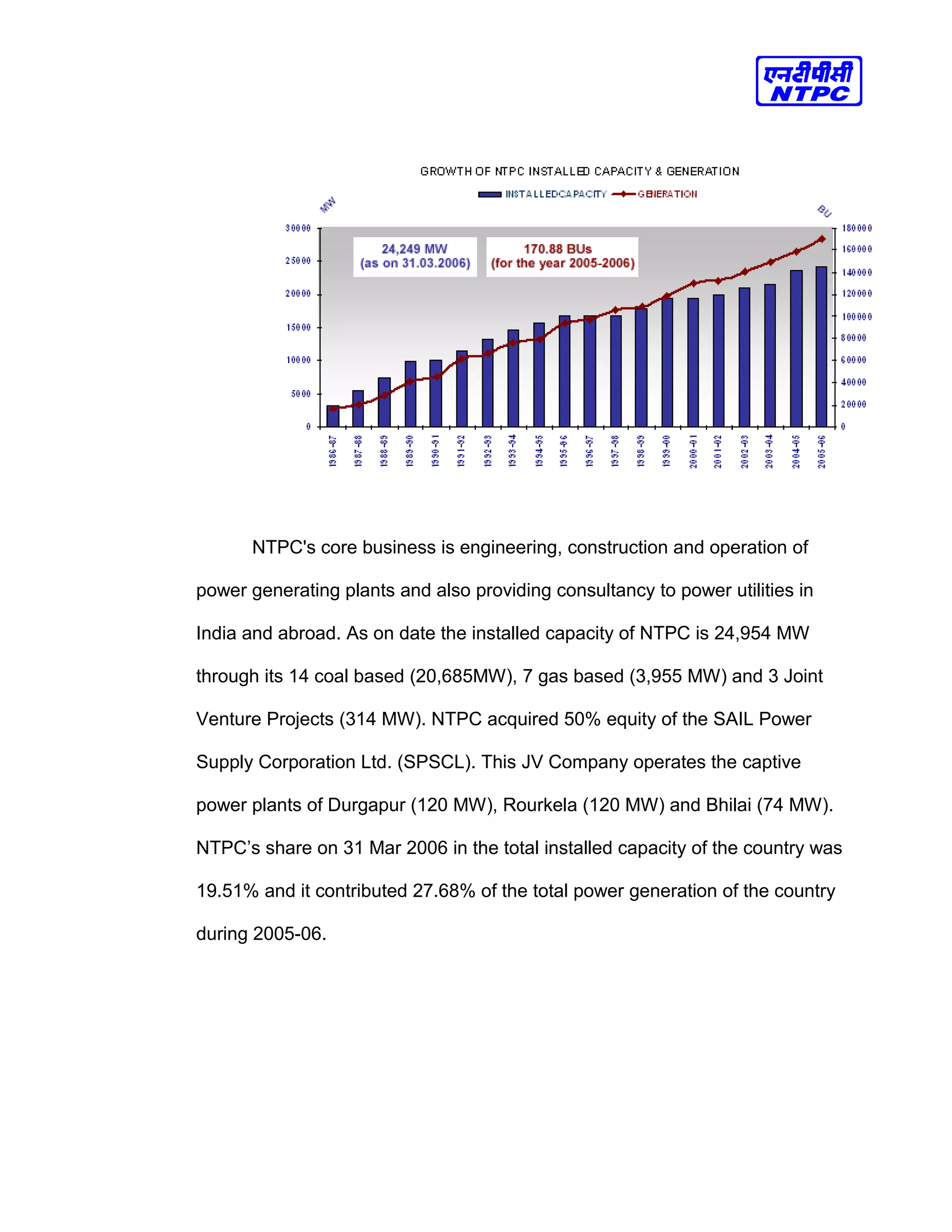 NTPC's core business is engineering, construction and operation of
power generating plants and also providing consultancy to power utilities in
India and abroad. As on date the installed capacity of NTPC is 24,954 MW
through its 14 coal based (20,685MW), 7 gas based (3,955 MW) and 3 Joint
Venture Projects (314 MW). NTPC acquired 50% equity of the SAIL Power
Supply Corporation Ltd. (SPSCL). This JV Company operates the captive
power plants of Durgapur (120 MW), Rourkela (120 MW) and Bhilai (74 MW).
NTPC’s share on 31 Mar 2006 in the total installed capacity of the country was
19.51% and it contributed 27.68% of the total power generation of the country
during 2005-06.
 