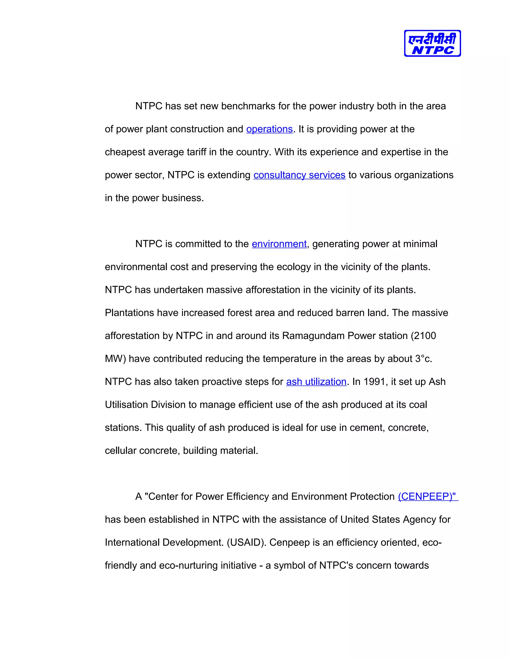 NTPC has set new benchmarks for the power industry both in the area
of power plant construction and operations. It is providing power at the
cheapest average tariff in the country. With its experience and expertise in the
power sector, NTPC is extending consultancy services to various organizations
in the power business.
NTPC is committed to the environment, generating power at minimal
environmental cost and preserving the ecology in the vicinity of the plants.
NTPC has undertaken massive afforestation in the vicinity of its plants.
Plantations have increased forest area and reduced barren land. The massive
afforestation by NTPC in and around its Ramagundam Power station (2100
MW) have contributed reducing the temperature in the areas by about 3°c.
NTPC has also taken proactive steps for ash utilization. In 1991, it set up Ash
Utilisation Division to manage efficient use of the ash produced at its coal
stations. This quality of ash produced is ideal for use in cement, concrete,
cellular concrete, building material.
A "Center for Power Efficiency and Environment Protection (CENPEEP)"
has been established in NTPC with the assistance of United States Agency for
International Development. (USAID). Cenpeep is an efficiency oriented, eco-
friendly and eco-nurturing initiative - a symbol of NTPC's concern towards
 