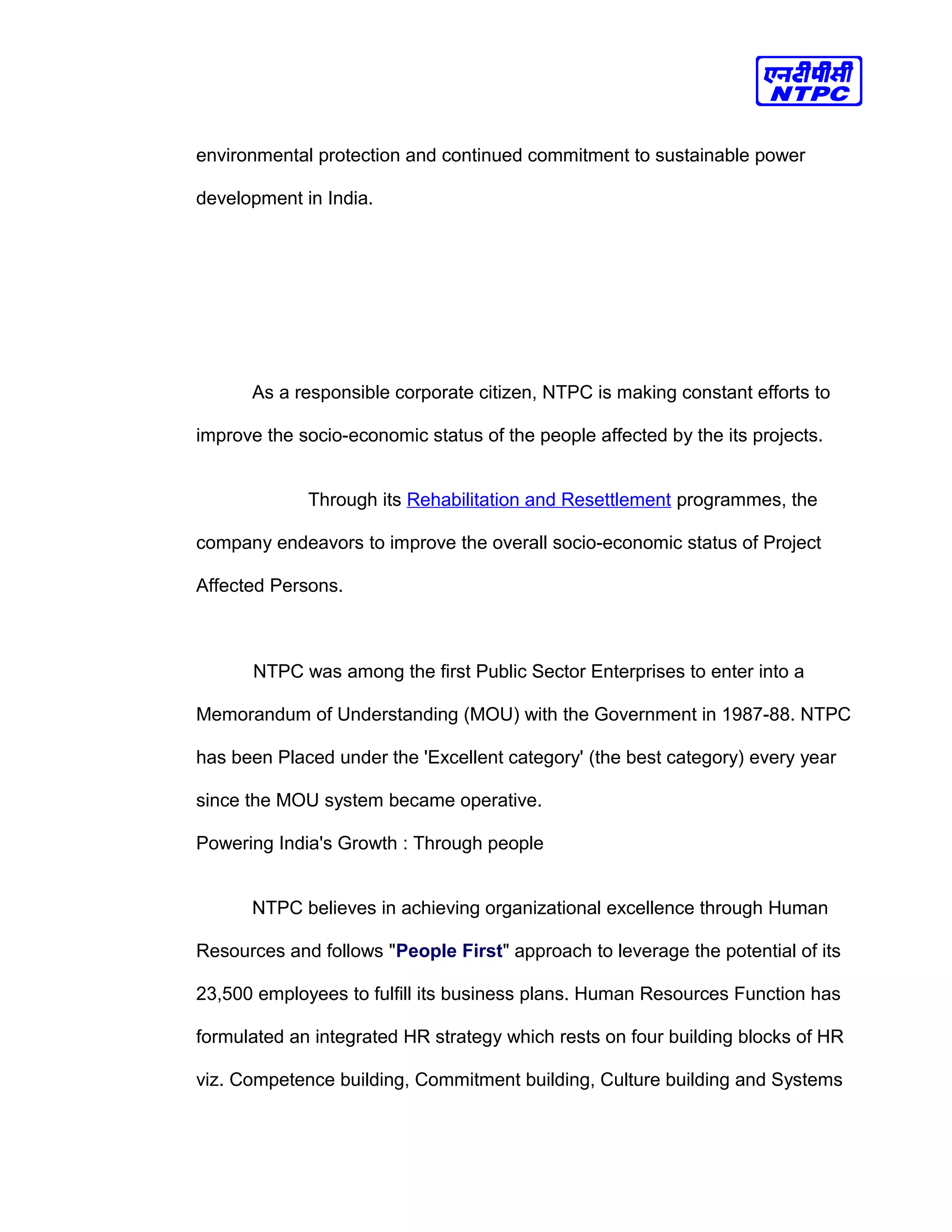 environmental protection and continued commitment to sustainable power
development in India.
As a responsible corporate citizen, NTPC is making constant efforts to
improve the socio-economic status of the people affected by the its projects.
Through its Rehabilitation and Resettlement programmes, the
company endeavors to improve the overall socio-economic status of Project
Affected Persons.
NTPC was among the first Public Sector Enterprises to enter into a
Memorandum of Understanding (MOU) with the Government in 1987-88. NTPC
has been Placed under the 'Excellent category' (the best category) every year
since the MOU system became operative.
Powering India's Growth : Through people
NTPC believes in achieving organizational excellence through Human
Resources and follows "People First" approach to leverage the potential of its
23,500 employees to fulfill its business plans. Human Resources Function has
formulated an integrated HR strategy which rests on four building blocks of HR
viz. Competence building, Commitment building, Culture building and Systems
 