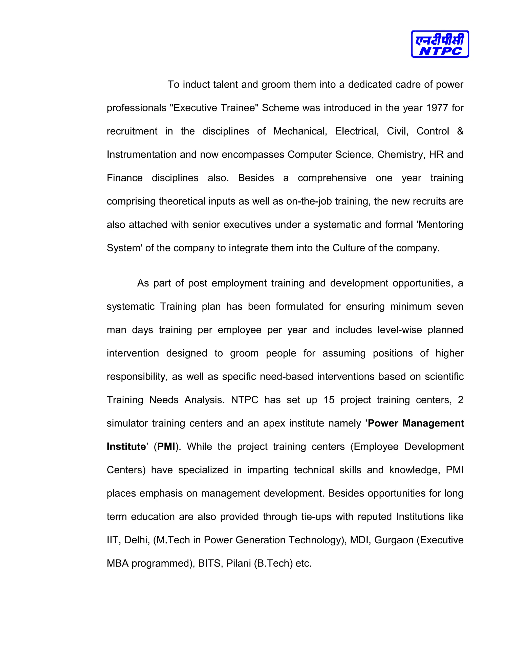 To induct talent and groom them into a dedicated cadre of power
professionals "Executive Trainee" Scheme was introduced in the year 1977 for
recruitment in the disciplines of Mechanical, Electrical, Civil, Control &
Instrumentation and now encompasses Computer Science, Chemistry, HR and
Finance disciplines also. Besides a comprehensive one year training
comprising theoretical inputs as well as on-the-job training, the new recruits are
also attached with senior executives under a systematic and formal 'Mentoring
System' of the company to integrate them into the Culture of the company.
As part of post employment training and development opportunities, a
systematic Training plan has been formulated for ensuring minimum seven
man days training per employee per year and includes level-wise planned
intervention designed to groom people for assuming positions of higher
responsibility, as well as specific need-based interventions based on scientific
Training Needs Analysis. NTPC has set up 15 project training centers, 2
simulator training centers and an apex institute namely 'Power Management
Institute' (PMI). While the project training centers (Employee Development
Centers) have specialized in imparting technical skills and knowledge, PMI
places emphasis on management development. Besides opportunities for long
term education are also provided through tie-ups with reputed Institutions like
IIT, Delhi, (M.Tech in Power Generation Technology), MDI, Gurgaon (Executive
MBA programmed), BITS, Pilani (B.Tech) etc.
 