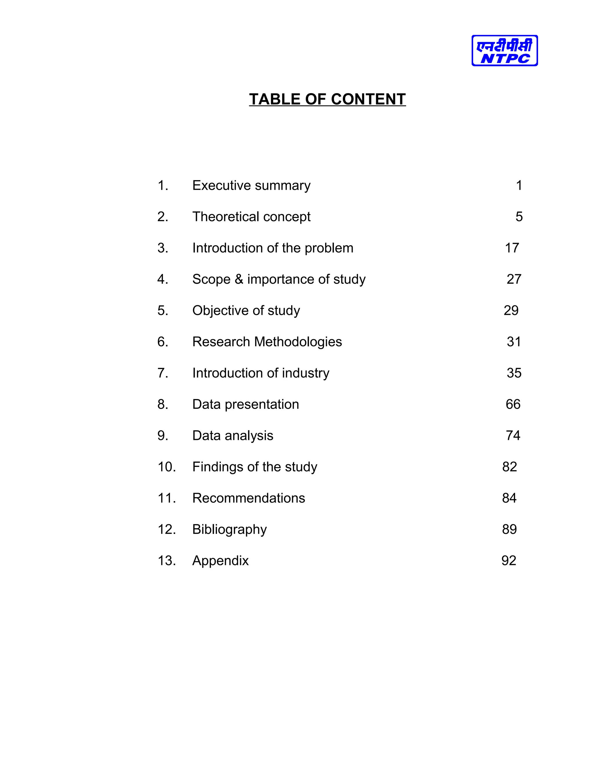 TABLE OF CONTENT
1. Executive summary 1
2. Theoretical concept 5
3. Introduction of the problem 17
4. Scope & importance of study 27
5. Objective of study 29
6. Research Methodologies 31
7. Introduction of industry 35
8. Data presentation 66
9. Data analysis 74
10. Findings of the study 82
11. Recommendations 84
12. Bibliography 89
13. Appendix 92
 