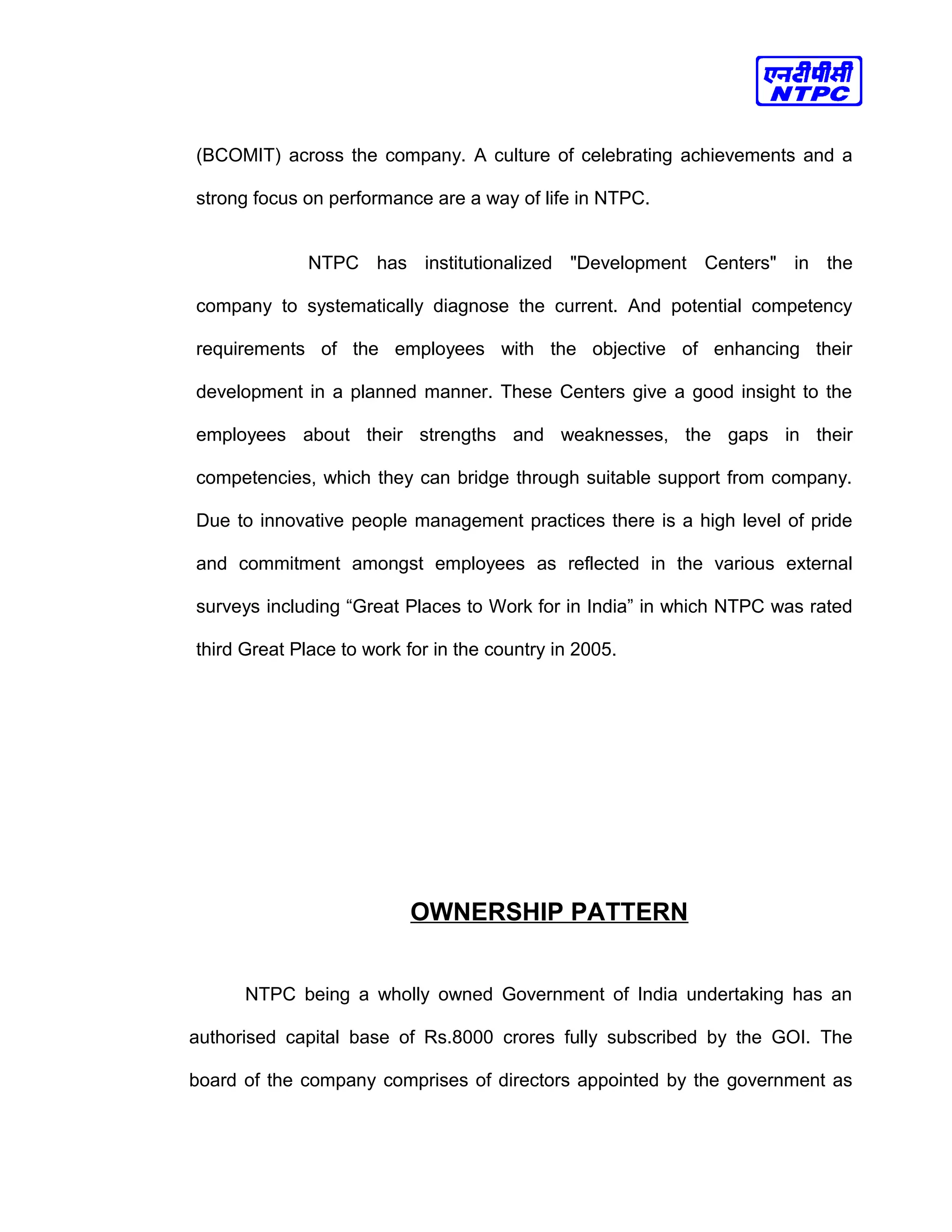 (BCOMIT) across the company. A culture of celebrating achievements and a
strong focus on performance are a way of life in NTPC.
NTPC has institutionalized "Development Centers" in the
company to systematically diagnose the current. And potential competency
requirements of the employees with the objective of enhancing their
development in a planned manner. These Centers give a good insight to the
employees about their strengths and weaknesses, the gaps in their
competencies, which they can bridge through suitable support from company.
Due to innovative people management practices there is a high level of pride
and commitment amongst employees as reflected in the various external
surveys including “Great Places to Work for in India” in which NTPC was rated
third Great Place to work for in the country in 2005.
OWNERSHIP PATTERN
NTPC being a wholly owned Government of India undertaking has an
authorised capital base of Rs.8000 crores fully subscribed by the GOI. The
board of the company comprises of directors appointed by the government as
 