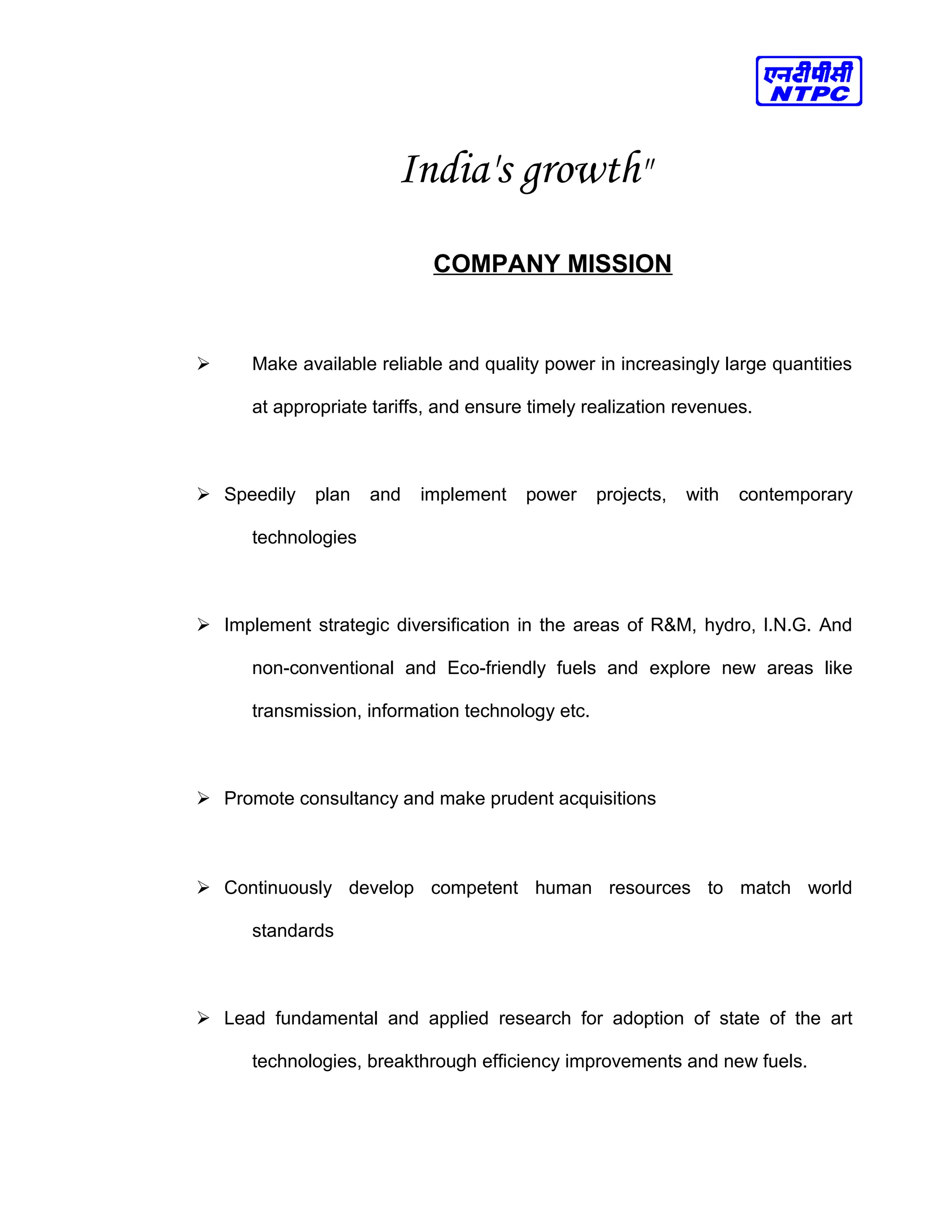 India's growth"
COMPANY MISSION
 Make available reliable and quality power in increasingly large quantities
at appropriate tariffs, and ensure timely realization revenues.
 Speedily plan and implement power projects, with contemporary
technologies
 Implement strategic diversification in the areas of R&M, hydro, l.N.G. And
non-conventional and Eco-friendly fuels and explore new areas like
transmission, information technology etc.
 Promote consultancy and make prudent acquisitions
 Continuously develop competent human resources to match world
standards
 Lead fundamental and applied research for adoption of state of the art
technologies, breakthrough efficiency improvements and new fuels.
 
