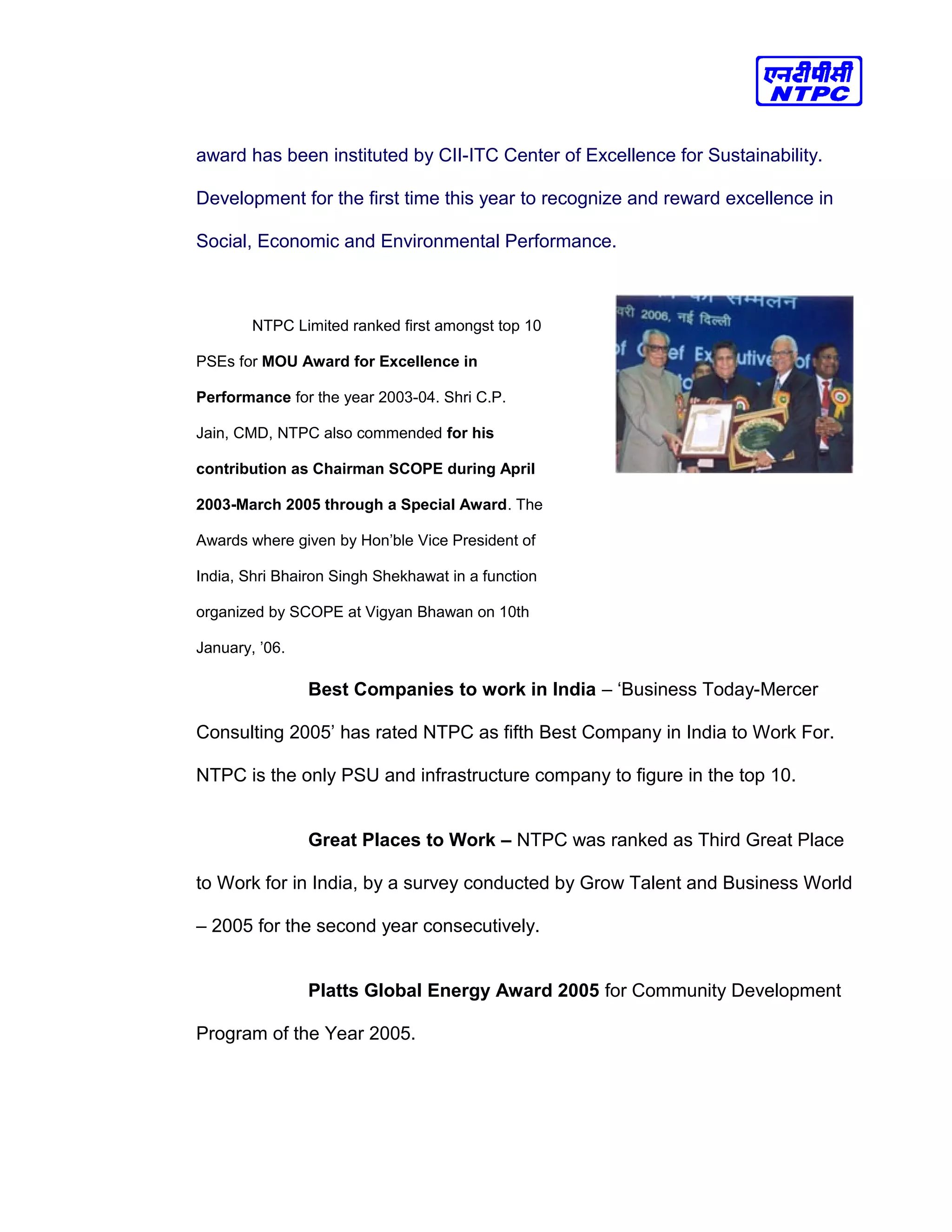 award has been instituted by CII-ITC Center of Excellence for Sustainability.
Development for the first time this year to recognize and reward excellence in
Social, Economic and Environmental Performance.
NTPC Limited ranked first amongst top 10
PSEs for MOU Award for Excellence in
Performance for the year 2003-04. Shri C.P.
Jain, CMD, NTPC also commended for his
contribution as Chairman SCOPE during April
2003-March 2005 through a Special Award. The
Awards where given by Hon’ble Vice President of
India, Shri Bhairon Singh Shekhawat in a function
organized by SCOPE at Vigyan Bhawan on 10th
January, ’06.
Best Companies to work in India – ‘Business Today-Mercer
Consulting 2005’ has rated NTPC as fifth Best Company in India to Work For.
NTPC is the only PSU and infrastructure company to figure in the top 10.
Great Places to Work – NTPC was ranked as Third Great Place
to Work for in India, by a survey conducted by Grow Talent and Business World
– 2005 for the second year consecutively.
Platts Global Energy Award 2005 for Community Development
Program of the Year 2005.
 