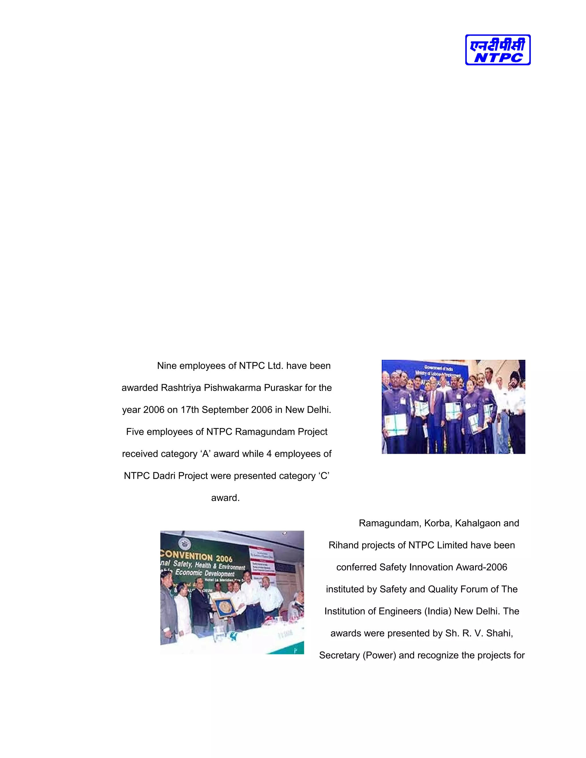 Nine employees of NTPC Ltd. have been
awarded Rashtriya Pishwakarma Puraskar for the
year 2006 on 17th September 2006 in New Delhi.
Five employees of NTPC Ramagundam Project
received category ‘A’ award while 4 employees of
NTPC Dadri Project were presented category ‘C’
award.
Ramagundam, Korba, Kahalgaon and
Rihand projects of NTPC Limited have been
conferred Safety Innovation Award-2006
instituted by Safety and Quality Forum of The
Institution of Engineers (India) New Delhi. The
awards were presented by Sh. R. V. Shahi,
Secretary (Power) and recognize the projects for
 