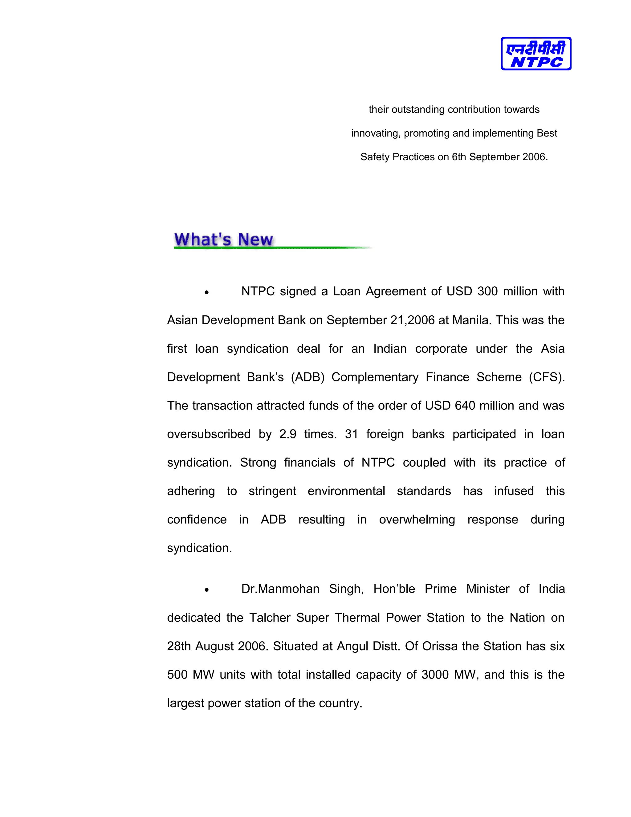 their outstanding contribution towards
innovating, promoting and implementing Best
Safety Practices on 6th September 2006.
• NTPC signed a Loan Agreement of USD 300 million with
Asian Development Bank on September 21,2006 at Manila. This was the
first loan syndication deal for an Indian corporate under the Asia
Development Bank’s (ADB) Complementary Finance Scheme (CFS).
The transaction attracted funds of the order of USD 640 million and was
oversubscribed by 2.9 times. 31 foreign banks participated in loan
syndication. Strong financials of NTPC coupled with its practice of
adhering to stringent environmental standards has infused this
confidence in ADB resulting in overwhelming response during
syndication.
• Dr.Manmohan Singh, Hon’ble Prime Minister of India
dedicated the Talcher Super Thermal Power Station to the Nation on
28th August 2006. Situated at Angul Distt. Of Orissa the Station has six
500 MW units with total installed capacity of 3000 MW, and this is the
largest power station of the country.
 