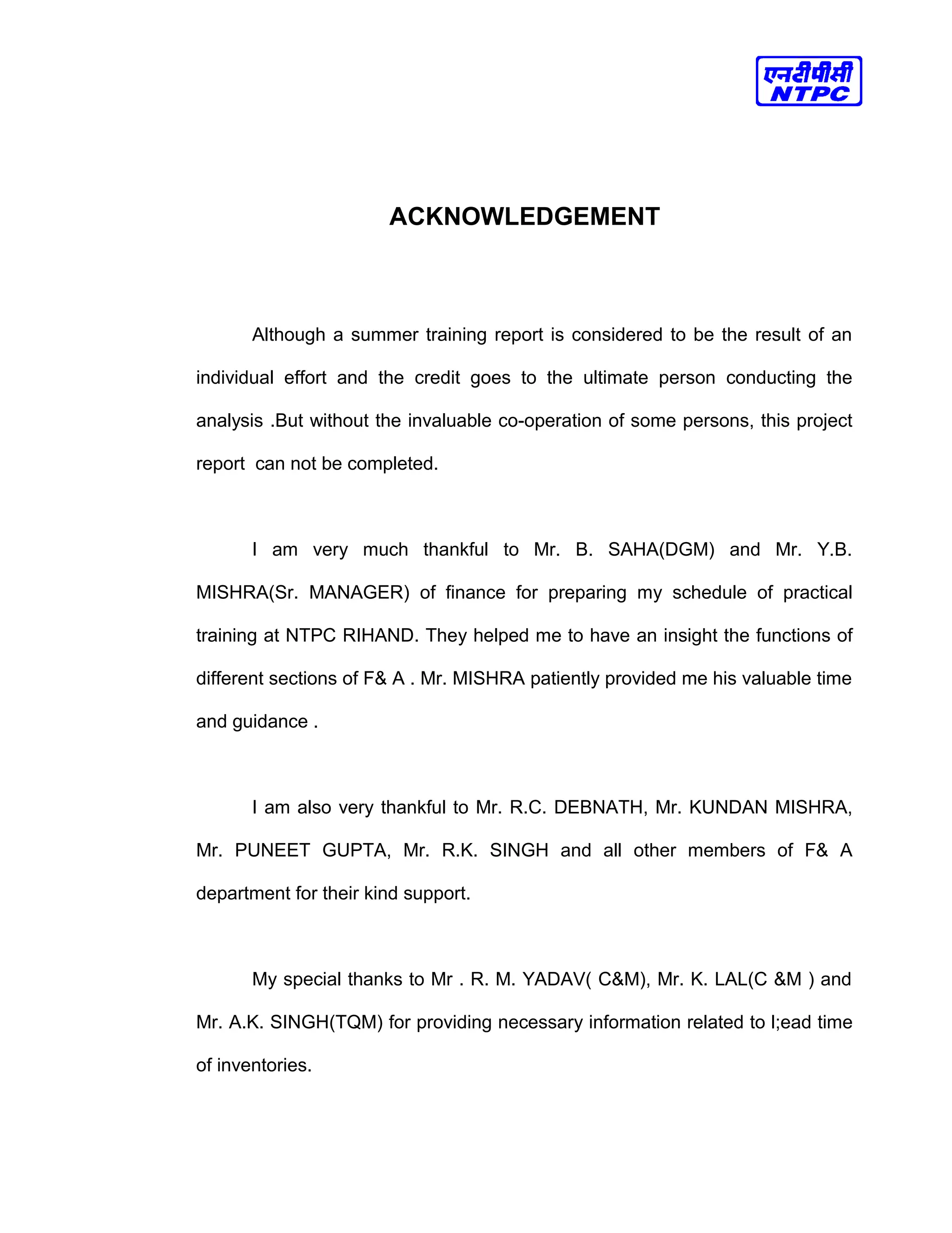 ACKNOWLEDGEMENT
Although a summer training report is considered to be the result of an
individual effort and the credit goes to the ultimate person conducting the
analysis .But without the invaluable co-operation of some persons, this project
report can not be completed.
I am very much thankful to Mr. B. SAHA(DGM) and Mr. Y.B.
MISHRA(Sr. MANAGER) of finance for preparing my schedule of practical
training at NTPC RIHAND. They helped me to have an insight the functions of
different sections of F& A . Mr. MISHRA patiently provided me his valuable time
and guidance .
I am also very thankful to Mr. R.C. DEBNATH, Mr. KUNDAN MISHRA,
Mr. PUNEET GUPTA, Mr. R.K. SINGH and all other members of F& A
department for their kind support.
My special thanks to Mr . R. M. YADAV( C&M), Mr. K. LAL(C &M ) and
Mr. A.K. SINGH(TQM) for providing necessary information related to l;ead time
of inventories.
 