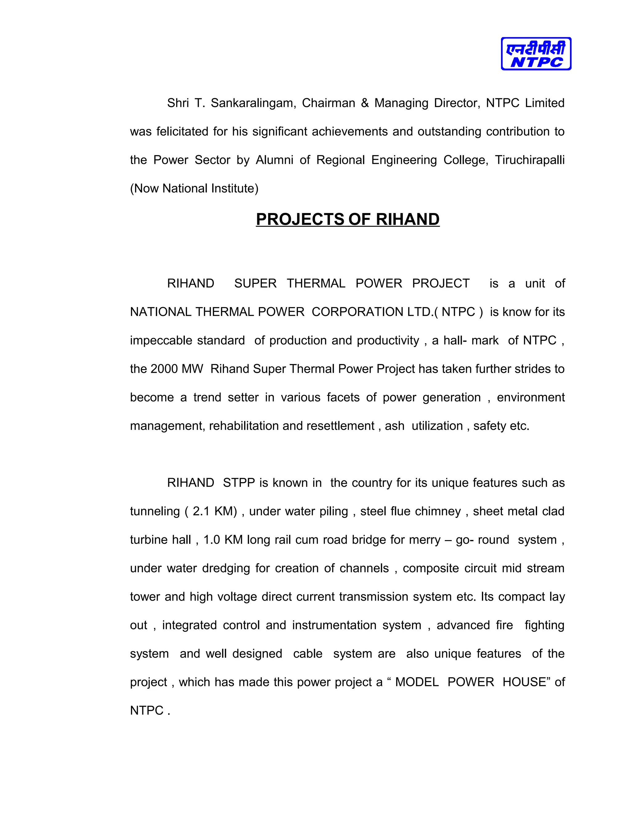 Shri T. Sankaralingam, Chairman & Managing Director, NTPC Limited
was felicitated for his significant achievements and outstanding contribution to
the Power Sector by Alumni of Regional Engineering College, Tiruchirapalli
(Now National Institute)
PROJECTS OF RIHAND
RIHAND SUPER THERMAL POWER PROJECT is a unit of
NATIONAL THERMAL POWER CORPORATION LTD.( NTPC ) is know for its
impeccable standard of production and productivity , a hall- mark of NTPC ,
the 2000 MW Rihand Super Thermal Power Project has taken further strides to
become a trend setter in various facets of power generation , environment
management, rehabilitation and resettlement , ash utilization , safety etc.
RIHAND STPP is known in the country for its unique features such as
tunneling ( 2.1 KM) , under water piling , steel flue chimney , sheet metal clad
turbine hall , 1.0 KM long rail cum road bridge for merry – go- round system ,
under water dredging for creation of channels , composite circuit mid stream
tower and high voltage direct current transmission system etc. Its compact lay
out , integrated control and instrumentation system , advanced fire fighting
system and well designed cable system are also unique features of the
project , which has made this power project a “ MODEL POWER HOUSE” of
NTPC .
 