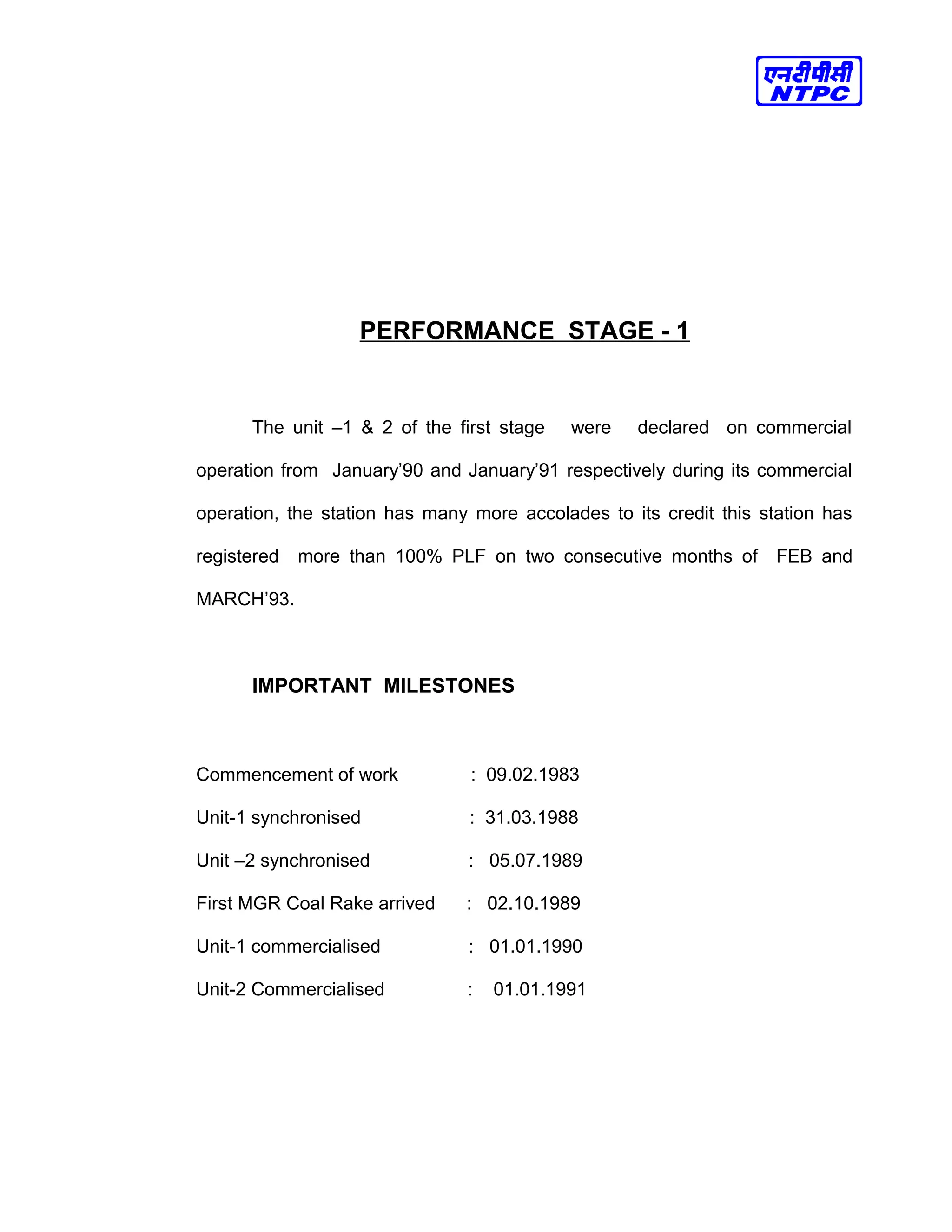 PERFORMANCE STAGE - 1
The unit –1 & 2 of the first stage were declared on commercial
operation from January’90 and January’91 respectively during its commercial
operation, the station has many more accolades to its credit this station has
registered more than 100% PLF on two consecutive months of FEB and
MARCH’93.
IMPORTANT MILESTONES
Commencement of work : 09.02.1983
Unit-1 synchronised : 31.03.1988
Unit –2 synchronised : 05.07.1989
First MGR Coal Rake arrived : 02.10.1989
Unit-1 commercialised : 01.01.1990
Unit-2 Commercialised : 01.01.1991
 