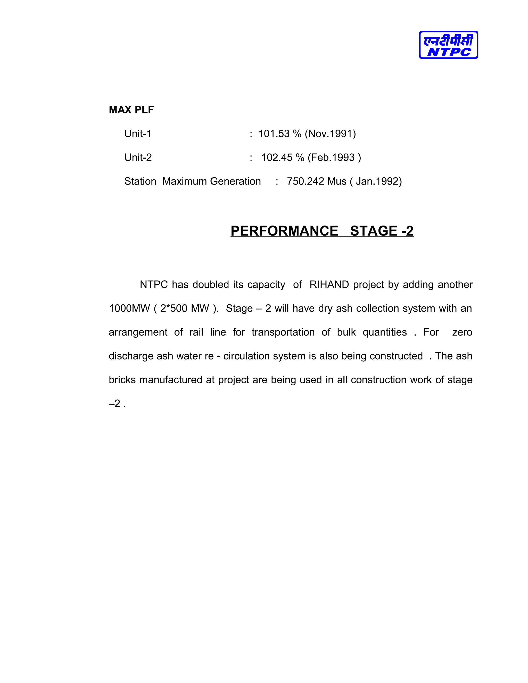 MAX PLF
Unit-1 : 101.53 % (Nov.1991)
Unit-2 : 102.45 % (Feb.1993 )
Station Maximum Generation : 750.242 Mus ( Jan.1992)
PERFORMANCE STAGE -2
NTPC has doubled its capacity of RIHAND project by adding another
1000MW ( 2*500 MW ). Stage – 2 will have dry ash collection system with an
arrangement of rail line for transportation of bulk quantities . For zero
discharge ash water re - circulation system is also being constructed . The ash
bricks manufactured at project are being used in all construction work of stage
–2 .
 