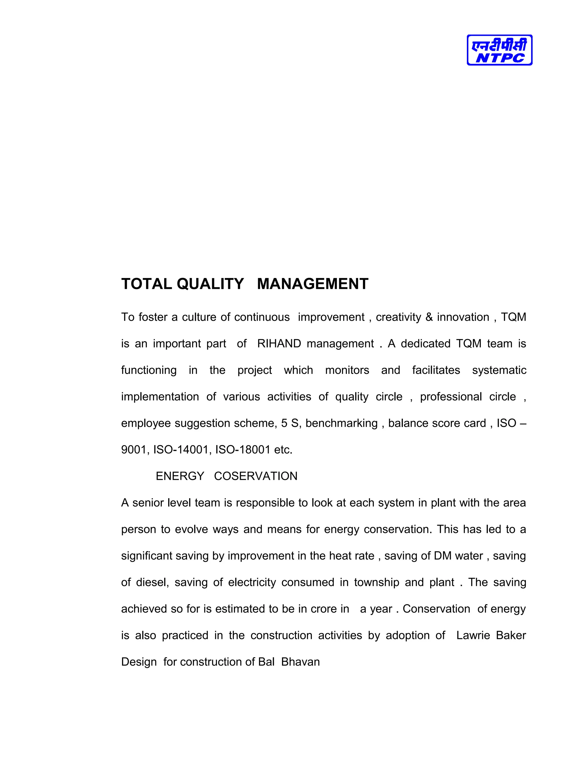 TOTAL QUALITY MANAGEMENT
To foster a culture of continuous improvement , creativity & innovation , TQM
is an important part of RIHAND management . A dedicated TQM team is
functioning in the project which monitors and facilitates systematic
implementation of various activities of quality circle , professional circle ,
employee suggestion scheme, 5 S, benchmarking , balance score card , ISO –
9001, ISO-14001, ISO-18001 etc.
ENERGY COSERVATION
A senior level team is responsible to look at each system in plant with the area
person to evolve ways and means for energy conservation. This has led to a
significant saving by improvement in the heat rate , saving of DM water , saving
of diesel, saving of electricity consumed in township and plant . The saving
achieved so for is estimated to be in crore in a year . Conservation of energy
is also practiced in the construction activities by adoption of Lawrie Baker
Design for construction of Bal Bhavan
 
