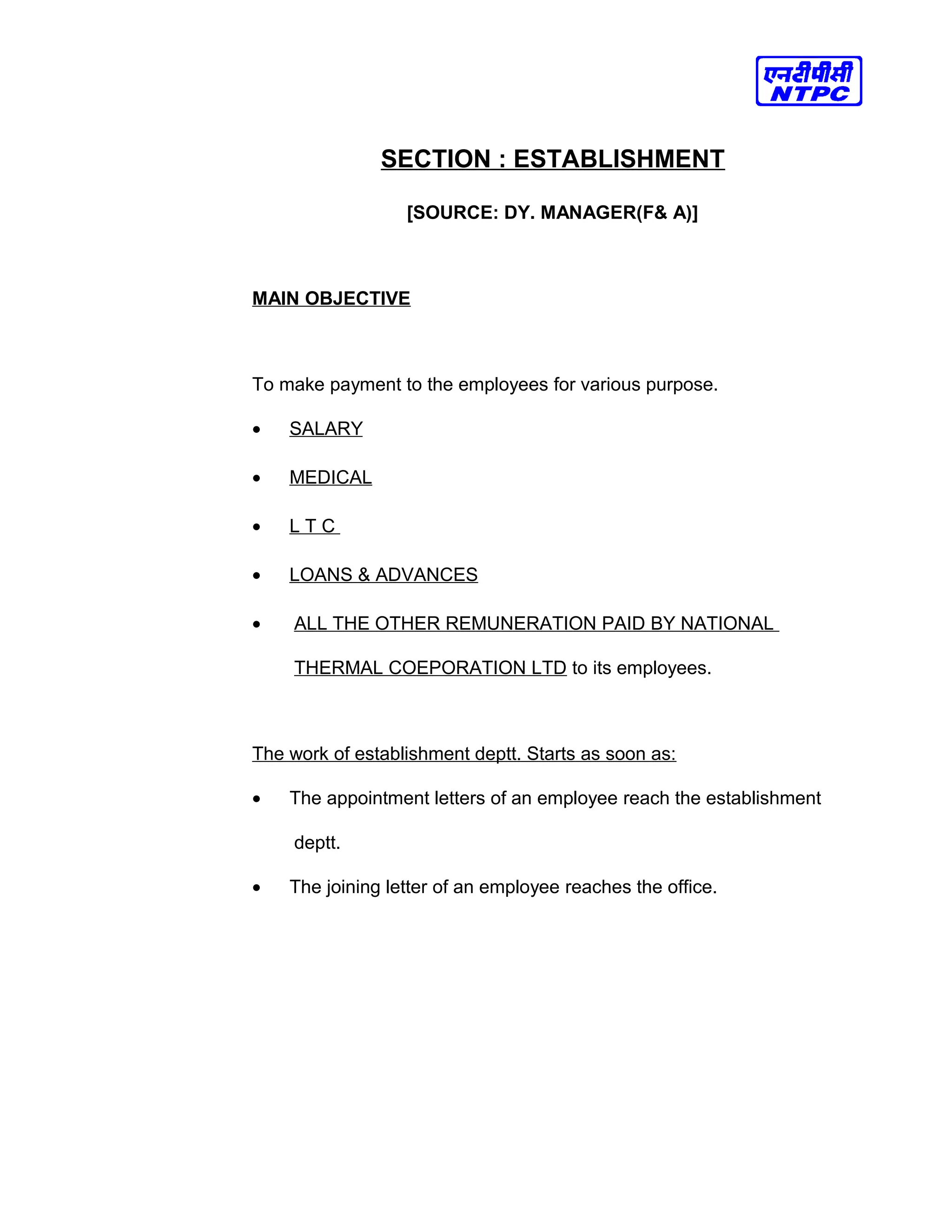 SECTION : ESTABLISHMENT
[SOURCE: DY. MANAGER(F& A)]
MAIN OBJECTIVE
To make payment to the employees for various purpose.
• SALARY
• MEDICAL
• L T C
• LOANS & ADVANCES
• ALL THE OTHER REMUNERATION PAID BY NATIONAL
THERMAL COEPORATION LTD to its employees.
The work of establishment deptt. Starts as soon as:
• The appointment letters of an employee reach the establishment
deptt.
• The joining letter of an employee reaches the office.
 