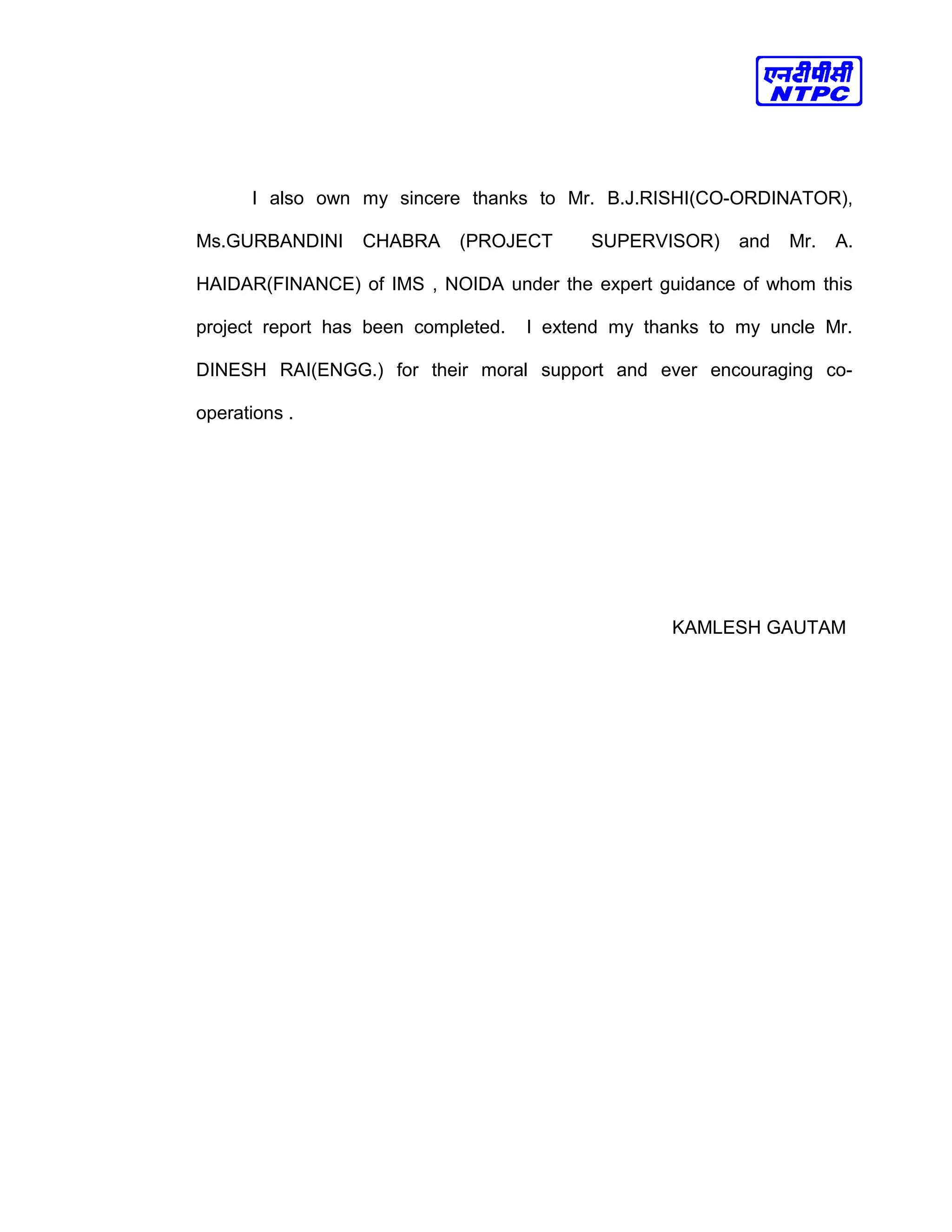 I also own my sincere thanks to Mr. B.J.RISHI(CO-ORDINATOR),
Ms.GURBANDINI CHABRA (PROJECT SUPERVISOR) and Mr. A.
HAIDAR(FINANCE) of IMS , NOIDA under the expert guidance of whom this
project report has been completed. I extend my thanks to my uncle Mr.
DINESH RAI(ENGG.) for their moral support and ever encouraging co-
operations .
KAMLESH GAUTAM
 