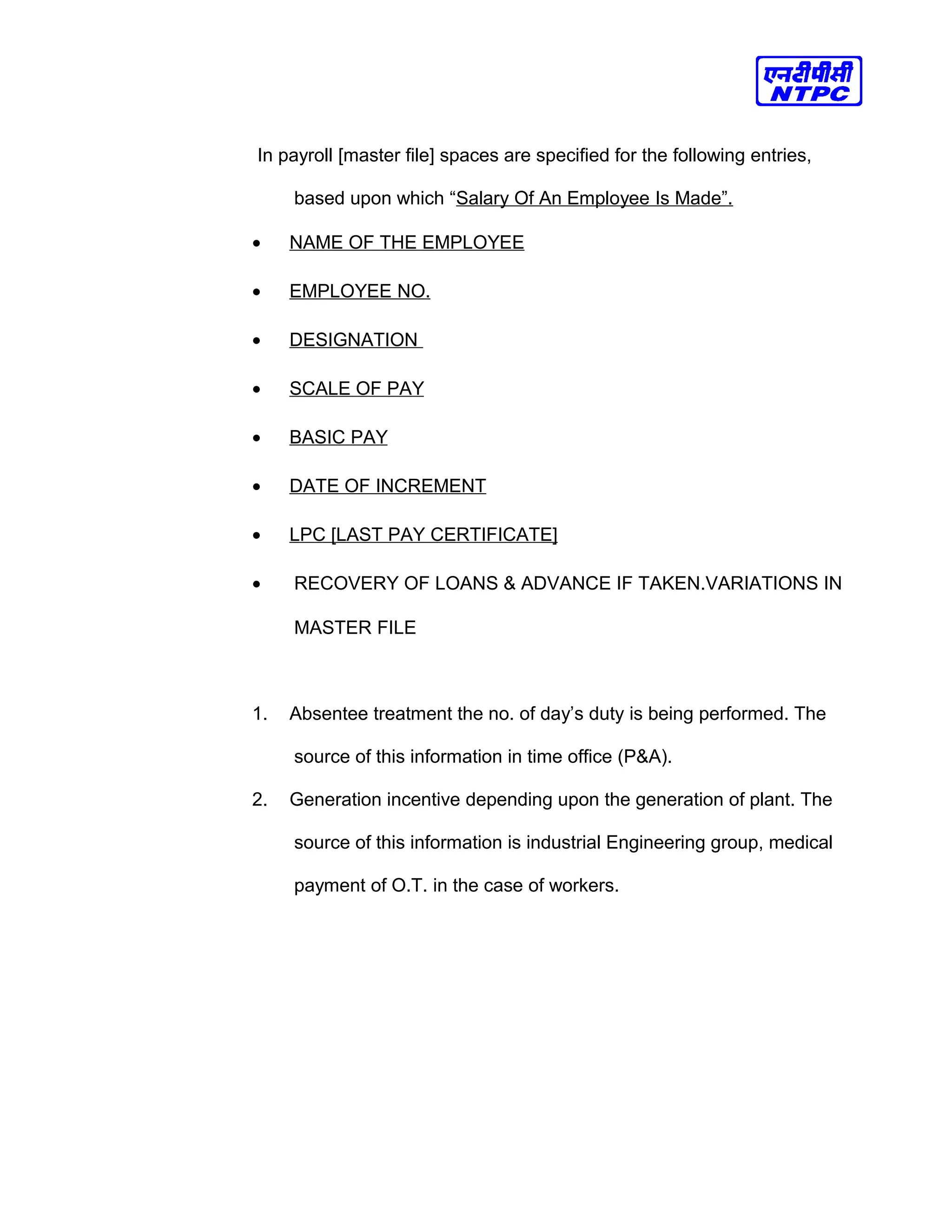 In payroll [master file] spaces are specified for the following entries,
based upon which “Salary Of An Employee Is Made”.
• NAME OF THE EMPLOYEE
• EMPLOYEE NO.
• DESIGNATION
• SCALE OF PAY
• BASIC PAY
• DATE OF INCREMENT
• LPC [LAST PAY CERTIFICATE]
• RECOVERY OF LOANS & ADVANCE IF TAKEN.VARIATIONS IN
MASTER FILE
1. Absentee treatment the no. of day’s duty is being performed. The
source of this information in time office (P&A).
2. Generation incentive depending upon the generation of plant. The
source of this information is industrial Engineering group, medical
payment of O.T. in the case of workers.
 