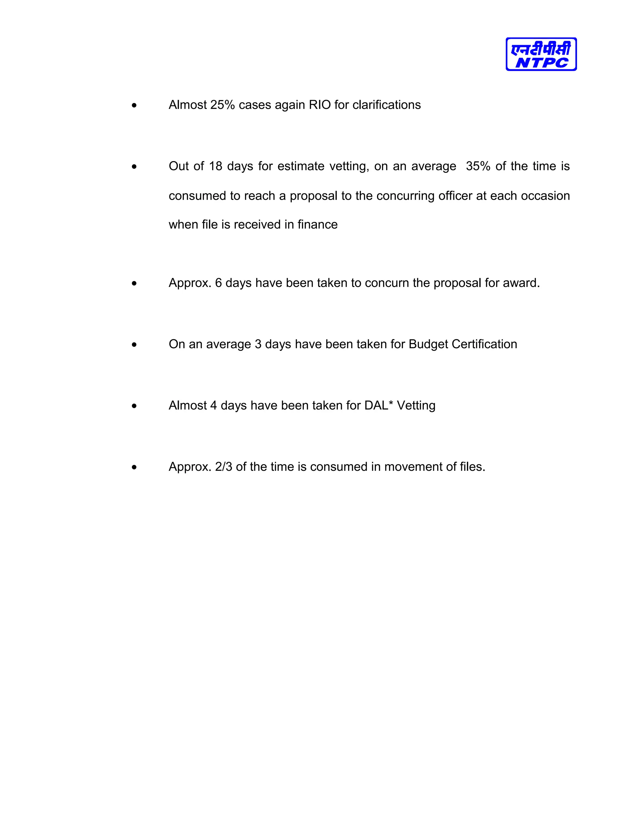 • Almost 25% cases again RIO for clarifications
• Out of 18 days for estimate vetting, on an average 35% of the time is
consumed to reach a proposal to the concurring officer at each occasion
when file is received in finance
• Approx. 6 days have been taken to concurn the proposal for award.
• On an average 3 days have been taken for Budget Certification
• Almost 4 days have been taken for DAL* Vetting
• Approx. 2/3 of the time is consumed in movement of files.
 