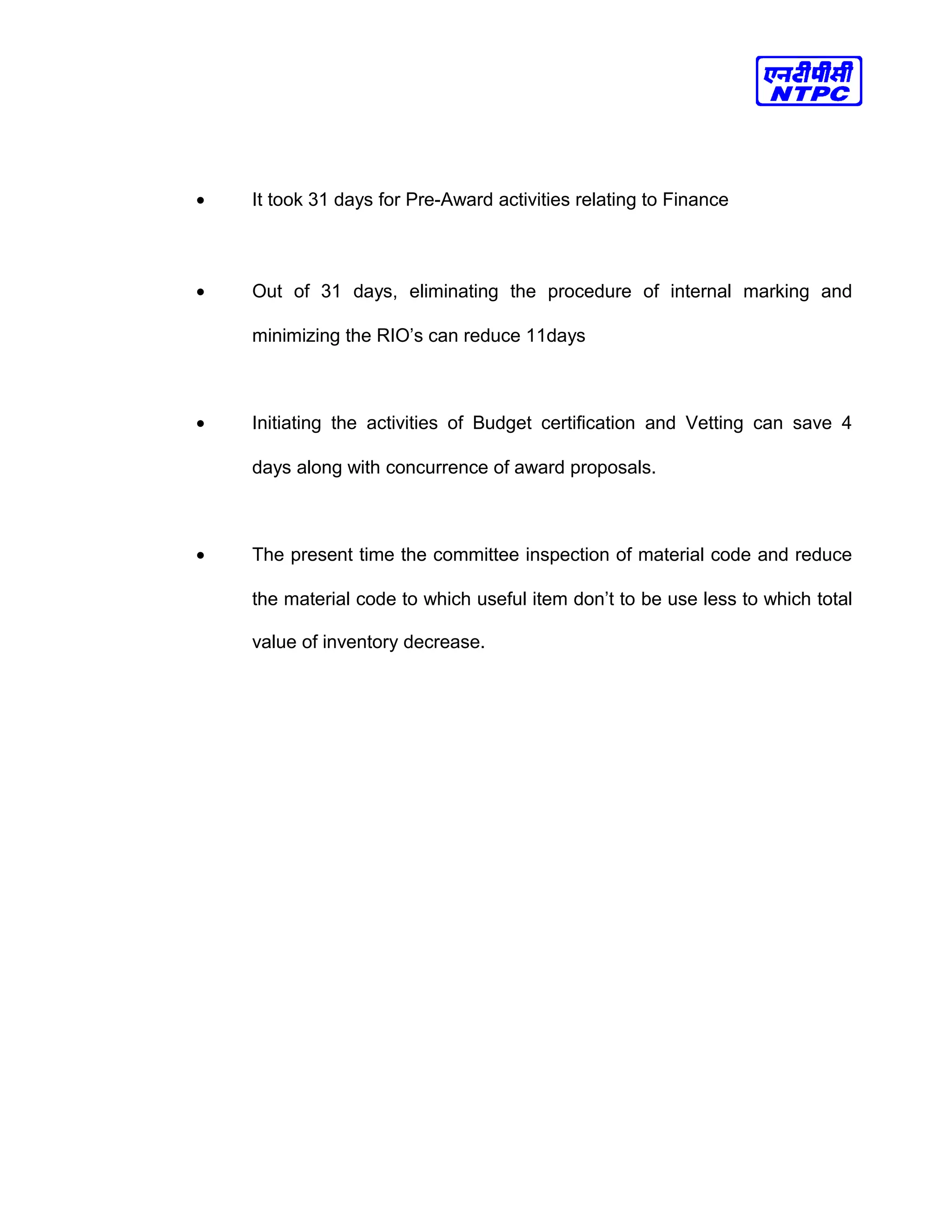 • It took 31 days for Pre-Award activities relating to Finance
• Out of 31 days, eliminating the procedure of internal marking and
minimizing the RIO’s can reduce 11days
• Initiating the activities of Budget certification and Vetting can save 4
days along with concurrence of award proposals.
• The present time the committee inspection of material code and reduce
the material code to which useful item don’t to be use less to which total
value of inventory decrease.
 