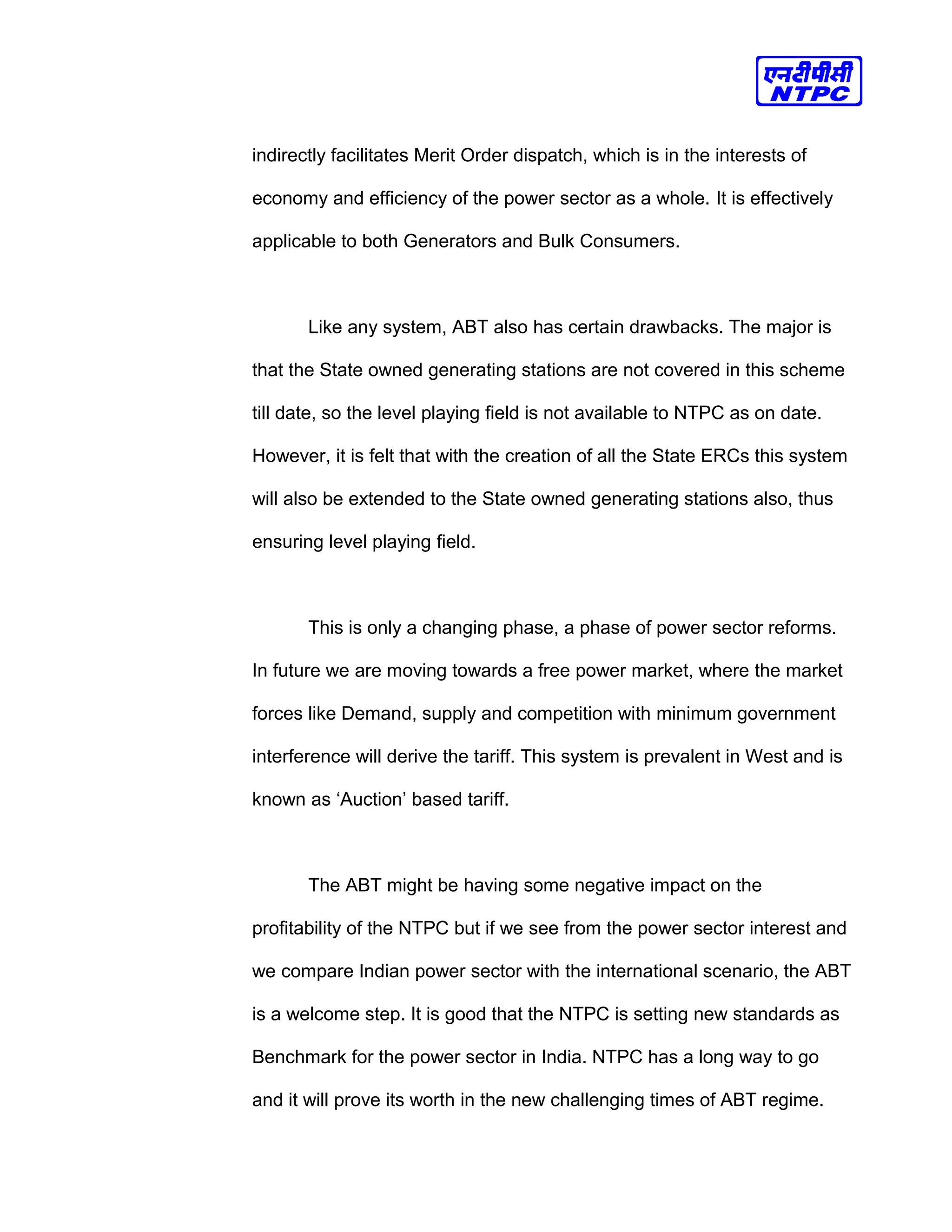 indirectly facilitates Merit Order dispatch, which is in the interests of
economy and efficiency of the power sector as a whole. It is effectively
applicable to both Generators and Bulk Consumers.
Like any system, ABT also has certain drawbacks. The major is
that the State owned generating stations are not covered in this scheme
till date, so the level playing field is not available to NTPC as on date.
However, it is felt that with the creation of all the State ERCs this system
will also be extended to the State owned generating stations also, thus
ensuring level playing field.
This is only a changing phase, a phase of power sector reforms.
In future we are moving towards a free power market, where the market
forces like Demand, supply and competition with minimum government
interference will derive the tariff. This system is prevalent in West and is
known as ‘Auction’ based tariff.
The ABT might be having some negative impact on the
profitability of the NTPC but if we see from the power sector interest and
we compare Indian power sector with the international scenario, the ABT
is a welcome step. It is good that the NTPC is setting new standards as
Benchmark for the power sector in India. NTPC has a long way to go
and it will prove its worth in the new challenging times of ABT regime.
 