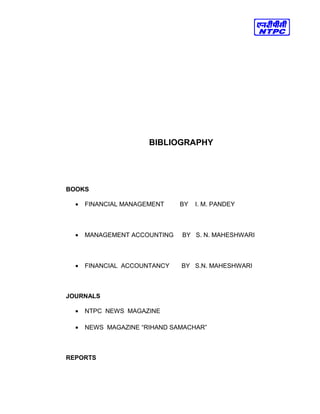 BIBLIOGRAPHY
BOOKS
• FINANCIAL MANAGEMENT BY I. M. PANDEY
• MANAGEMENT ACCOUNTING BY S. N. MAHESHWARI
• FINANCIAL ACCOUNTANCY BY S.N. MAHESHWARI
JOURNALS
• NTPC NEWS MAGAZINE
• NEWS MAGAZINE “RIHAND SAMACHAR”
REPORTS
 