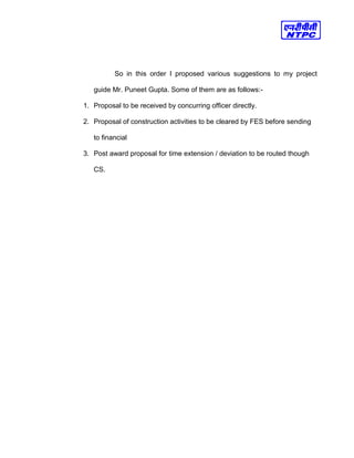 So in this order I proposed various suggestions to my project
guide Mr. Puneet Gupta. Some of them are as follows:-
1. Proposal to be received by concurring officer directly.
2. Proposal of construction activities to be cleared by FES before sending
to financial
3. Post award proposal for time extension / deviation to be routed though
CS.
 