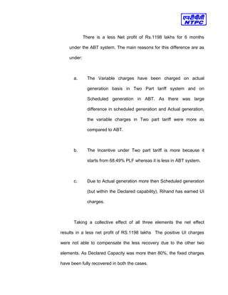 There is a less Net profit of Rs.1198 lakhs for 6 months
under the ABT system. The main reasons for this difference are as
under:
a. The Variable charges have been charged on actual
generation basis in Two Part tariff system and on
Scheduled generation in ABT. As there was large
difference in scheduled generation and Actual generation,
the variable charges in Two part tariff were more as
compared to ABT.
b. The Incentive under Two part tariff is more because it
starts from 68.49% PLF whereas it is less in ABT system.
c. Due to Actual generation more then Scheduled generation
(but within the Declared capability), Rihand has earned UI
charges.
Taking a collective effect of all three elements the net effect
results in a less net profit of RS.1198 lakhs The positive UI charges
were not able to compensate the less recovery due to the other two
elements. As Declared Capacity was more then 80%, the fixed charges
have been fully recovered in both the cases.
 