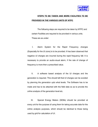 STEPS TO BE TAKEN AND MORE FACILITIES TO BE
PROVIDED IN THE VARIOUS UNITS OF NTPC
The following steps are required to be taken by NTPC and
certain Facilities are required to be provided in various units.
These are as under:
I. Alarm System for the Rapid Frequency changes
(Especially for the UI zone) is to be provided. It has been observed that
negative UI charges are incurred during the rapid frequency fall. It is
necessary to provide an audio-visual alarm, if the rate of change of
frequency is more then a prescribed value.
II. A software based analysis of the UI charges and the
generation is required. This should tell that UI charges can be avoided
by planning the generation upto what levels. The Software has to be
made and has to be attached with the field data so as to provide the
online analysis of the generation level etc.
III. Special Energy Meters (SEMs) should be provided at
every unit for the purpose of using them for taking accurate data for the
online analysis purposes, which should be identical to those being
used by grid for calculation of UI.
 