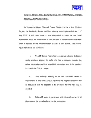 INPUTS FROM THE EXPERIENCES OF VINDYACHAL SUPER
THERMAL POWER STATION.
In Vindyachal Super Thermal Power Station that is in the Western
Region, the Availability Based tariff has already been implemented w.e.f. 1st
July 2002. A visit was made to the Vindyachal to have the first hand
experiences about the implications of ABT and also to see what steps has been
taken in respect to the implementation of ABT at that station. The various
inputs from there are as follows:
I. An ABT Control Room has been set up with one dedicated
senior engineer posted in shifts who has to regularly monitor the
actual generation and the scheduled generation and is in constant
touch with the Shift in charge.
II. Daily Morning meeting of all the concerned Head of
departments is held with AGM(O&M) where the progress of earlier day
is discussed and the capacity to be Declared for the next day is
decided.
III. Daily ABT report is generated and it is analysed w.r.t. UI
charges and the extra Fuel spent in the generation.
 