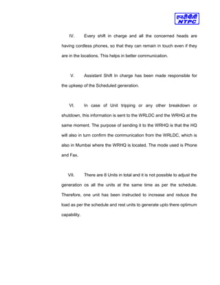 IV. Every shift in charge and all the concerned heads are
having cordless phones, so that they can remain in touch even if they
are in the locations. This helps in better communication.
V. Assistant Shift In charge has been made responsible for
the upkeep of the Scheduled generation.
VI. In case of Unit tripping or any other breakdown or
shutdown, this information is sent to the WRLDC and the WRHQ at the
same moment. The purpose of sending it to the WRHQ is that the HQ
will also in turn confirm the communication from the WRLDC, which is
also in Mumbai where the WRHQ is located. The mode used is Phone
and Fax.
VII. There are 8 Units in total and it is not possible to adjust the
generation os all the units at the same time as per the schedule.
Therefore, one unit has been instructed to increase and reduce the
load as per the schedule and rest units to generate upto there optimum
capability.
 