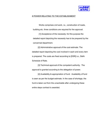 # POWER RELATING TO THE ESTABLISHMENT
Works comprises civil work, i.e., construction of roads,
building etc. three conditions are required for the approval.
[1] Acceptance of the necessity- for this purpose the
detailed report depicting the necessity has to be prepared by the
concerned department.
[2] Administrative approval of the cost estimate: The
detailed report depicting the cost involved in each and every item
is prepared. The costs are fixed according to [DSR] i.e., Delhi
Schedule of Rate.
[3] Technical approval of the competent authority: The
approval is granted according to the delegation of power.
[4] Availability & appropriation of fund: Availability of fund
is seen as per the budget estimate. In the case of shortage, the
fund is taken out from the unworkable after undergoing these
entire steps contract is awarded.
 