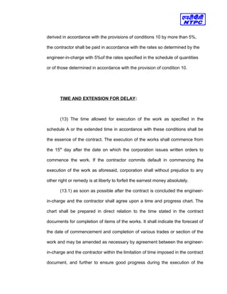 derived in accordance with the provisions of conditions 10 by more than 5%,
the contractor shall be paid in accordance with the rates so determined by the
engineer-in-charge with 5%of the rates specified in the schedule of quantities
or of those determined in accordance with the provision of condition 10.
TIME AND EXTENSION FOR DELAY:
(13) The time allowed for execution of the work as specified in the
schedule A or the extended time in accordance with these conditions shall be
the essence of the contract. The execution of the works shall commence from
the 15th
day after the date on which the corporation issues written orders to
commence the work. If the contractor commits default in commencing the
execution of the work as aforesaid, corporation shall without prejudice to any
other right or remedy is at liberty to forfeit the earnest money absolutely.
(13.1) as soon as possible after the contract is concluded the engineer-
in-charge and the contractor shall agree upon a time and progress chart. The
chart shall be prepared in direct relation to the time stated in the contract
documents for completion of items of the works. It shall indicate the forecast of
the date of commencement and completion of various trades or section of the
work and may be amended as necessary by agreement between the engineer-
in-charge and the contractor within the limitation of time imposed in the contract
document, and further to ensure good progress during the execution of the
 