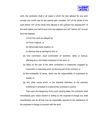 work, the contractor shall in all cases in which the time allowed for any work
exceed one month say for the special jobs complete 1/8th
of the whole of the
work before 1/4th
of the whole time allowed in the contract has elapsed;3/8th
of
the work before one half of such time has elapsed and 3/4th
before 3/4th
of such
time has elapsed.
(13.2) if the work be delayed by
(a) Force majeure, or
(b) Abnormally bade weather, or
(c) Serious loss or damage by fire, or
(d) Civil commotion, local combination of workmen, strike or lockout,
affecting any o the trades employed on the work, or
(e) delay on the part of the other contractors or tradesmen engaged by
corporation in executing work not forming part of the contract, or
(f) Non-availability of stores, which are the responsibility of corporation to
supply, or
(g) Any other cause which, in the absolute discretion of the authority
mentioned in schedule A is beyond the contractor’s control;
Then upon the happening of any such causing delay, the contractor shall
immediately give notice thereof in writing to the engineer-in-charge but shall
nevertheless use do all that may be reasonably required to the satisfaction of
the engineer-in-charge to proceed with the work.
 