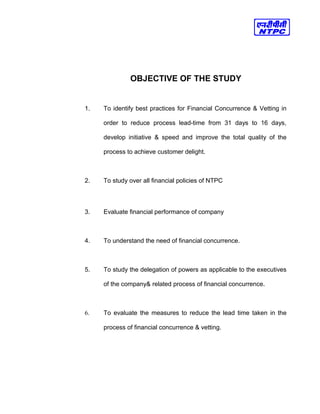 OBJECTIVE OF THE STUDY
1. To identify best practices for Financial Concurrence & Vetting in
order to reduce process lead-time from 31 days to 16 days,
develop initiative & speed and improve the total quality of the
process to achieve customer delight.
2. To study over all financial policies of NTPC
3. Evaluate financial performance of company
4. To understand the need of financial concurrence.
5. To study the delegation of powers as applicable to the executives
of the company& related process of financial concurrence.
6. To evaluate the measures to reduce the lead time taken in the
process of financial concurrence & vetting.
 
