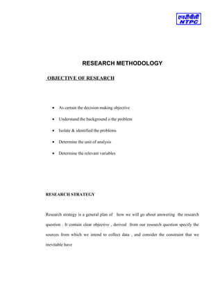 RESEARCH METHODOLOGY
OBJECTIVE OF RESEARCH
• As certain the decision making objective
• Understand the background o the problem
• Isolate & identified the problems
• Determine the unit of analysis
• Determine the relevant variables
RESEARCH STRATEGY
Research strategy is a general plan of how we will go about answering the research
question . It contain clear objective , derived from our research question specify the
sources from which we intend to collect data , and consider the constraint that we
inevitable have
 