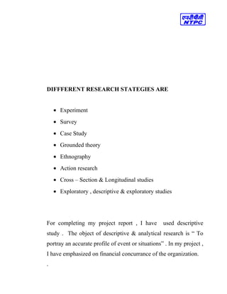 DIFFFERENT RESEARCH STATEGIES ARE
• Experiment
• Survey
• Case Study
• Grounded theory
• Ethnography
• Action research
• Cross – Section & Longitudinal studies
• Exploratory , descriptive & exploratory studies
For completing my project report , I have used descriptive
study . The object of descriptive & analytical research is “ To
portray an accurate profile of event or situations” . In my project ,
I have emphasized on financial concurrance of the organization.
.
 