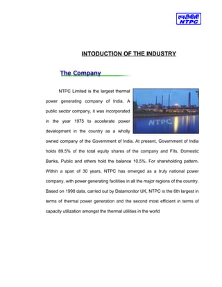 INTODUCTION OF THE INDUSTRY
NTPC Limited is the largest thermal
power generating company of India. A
public sector company, it was incorporated
in the year 1975 to accelerate power
development in the country as a wholly
owned company of the Government of India. At present, Government of India
holds 89.5% of the total equity shares of the company and FIIs, Domestic
Banks, Public and others hold the balance 10.5%. For shareholding pattern.
Within a span of 30 years, NTPC has emerged as a truly national power
company, with power generating facilities in all the major regions of the country.
Based on 1998 data, carried out by Datamonitor UK, NTPC is the 6th largest in
terms of thermal power generation and the second most efficient in terms of
capacity utilization amongst the thermal utilities in the world
 
