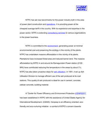 NTPC has set new benchmarks for the power industry both in the area
of power plant construction and operations. It is providing power at the
cheapest average tariff in the country. With its experience and expertise in the
power sector, NTPC is extending consultancy services to various organizations
in the power business.
NTPC is committed to the environment, generating power at minimal
environmental cost and preserving the ecology in the vicinity of the plants.
NTPC has undertaken massive afforestation in the vicinity of its plants.
Plantations have increased forest area and reduced barren land. The massive
afforestation by NTPC in and around its Ramagundam Power station (2100
MW) have contributed reducing the temperature in the areas by about 3°c.
NTPC has also taken proactive steps for ash utilization. In 1991, it set up Ash
Utilisation Division to manage efficient use of the ash produced at its coal
stations. This quality of ash produced is ideal for use in cement, concrete,
cellular concrete, building material.
A "Center for Power Efficiency and Environment Protection (CENPEEP)"
has been established in NTPC with the assistance of United States Agency for
International Development. (USAID). Cenpeep is an efficiency oriented, eco-
friendly and eco-nurturing initiative - a symbol of NTPC's concern towards
 