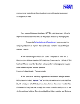 environmental protection and continued commitment to sustainable power
development in India.
As a responsible corporate citizen, NTPC is making constant efforts to
improve the socio-economic status of the people affected by the its projects.
Through its Rehabilitation and Resettlement programmes, the
company endeavors to improve the overall socio-economic status of Project
Affected Persons.
NTPC was among the first Public Sector Enterprises to enter into a
Memorandum of Understanding (MOU) with the Government in 1987-88. NTPC
has been Placed under the 'Excellent category' (the best category) every year
since the MOU system became operative.
Powering India's Growth : Through people
NTPC believes in achieving organizational excellence through Human
Resources and follows "People First" approach to leverage the potential of its
23,500 employees to fulfill its business plans. Human Resources Function has
formulated an integrated HR strategy which rests on four building blocks of HR
viz. Competence building, Commitment building, Culture building and Systems
 