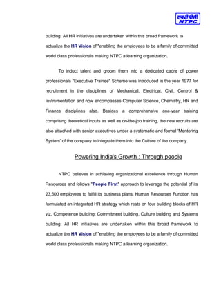 building. All HR initiatives are undertaken within this broad framework to
actualize the HR Vision of "enabling the employees to be a family of committed
world class professionals making NTPC a learning organization.
To induct talent and groom them into a dedicated cadre of power
professionals "Executive Trainee" Scheme was introduced in the year 1977 for
recruitment in the disciplines of Mechanical, Electrical, Civil, Control &
Instrumentation and now encompasses Computer Science, Chemistry, HR and
Finance disciplines also. Besides a comprehensive one-year training
comprising theoretical inputs as well as on-the-job training, the new recruits are
also attached with senior executives under a systematic and formal 'Mentoring
System' of the company to integrate them into the Culture of the company.
Powering India's Growth : Through people
NTPC believes in achieving organizational excellence through Human
Resources and follows "People First" approach to leverage the potential of its
23,500 employees to fulfill its business plans. Human Resources Function has
formulated an integrated HR strategy which rests on four building blocks of HR
viz. Competence building, Commitment building, Culture building and Systems
building. All HR initiatives are undertaken within this broad framework to
actualize the HR Vision of "enabling the employees to be a family of committed
world class professionals making NTPC a learning organization.
 