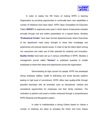 In order to realize the HR Vision of making NTPC a learning
Organization by providing opportunities to continually learn new capabilities a
number of initiatives have been taken. NTPC Open Competition for Executive
Talent (NOCET) is organized every year in which teams of executives compete
annually through oral and written presentation on a topical theme. Similarly
"Professional Circles" have been formed department-wise where Executives
of the department meet every fortnight to share their knowledge and
experiences and discuss topical issues. In order to tap the latent talent among
non executives and make use of their potential for creativity and innovation,
Quality Circles have been set up in various units/offices in NTPC. Besides a
management journal called "Horizon" is published quarterly to enable
employees to share their ideas and experiences across the organization.
Demonstrating its high concern for people, NTPC has developed
strong employee welfare, health & well-being and social security systems
leading to high level of commitment. NTPC offers best quality-of-life through
beautiful townships with all amenities such as educational, medical and
recreational opportunities for employees and their family members. The
motivation to perform and excel is further enhanced through a comprehensive
NTPC Rewards and Recognition system.
In order to institutionalize a strong Culture based on Values a
number of initiatives are taken to actualize the Vision and Core Values
 
