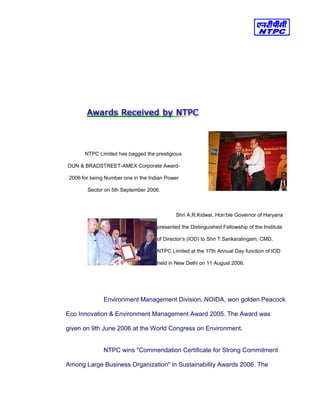 NTPC Limited has bagged the prestigious
DUN & BRADSTREET-AMEX Corporate Award-
2006 for being Number one in the Indian Power
Sector on 5th September 2006.
Shri A.R.Kidwai, Hon’ble Governor of Haryana
presented the Distinguished Fellowship of the Institute
of Director’s (IOD) to Shri T.Sankaralingam, CMD,
NTPC Limited at the 17th Annual Day function of IOD
held in New Delhi on 11 August 2006.
Environment Management Division, NOIDA, won golden Peacock
Eco Innovation & Environment Management Award 2005. The Award was
given on 9th June 2006 at the World Congress on Environment.
NTPC wins "Commendation Certificate for Strong Commitment
Among Large Business Organization" in Sustainability Awards 2006. The
 