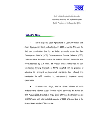 their outstanding contribution towards
innovating, promoting and implementing Best
Safety Practices on 6th September 2006.
• NTPC signed a Loan Agreement of USD 300 million with
Asian Development Bank on September 21,2006 at Manila. This was the
first loan syndication deal for an Indian corporate under the Asia
Development Bank’s (ADB) Complementary Finance Scheme (CFS).
The transaction attracted funds of the order of USD 640 million and was
oversubscribed by 2.9 times. 31 foreign banks participated in loan
syndication. Strong financials of NTPC coupled with its practice of
adhering to stringent environmental standards has infused this
confidence in ADB resulting in overwhelming response during
syndication.
• Dr.Manmohan Singh, Hon’ble Prime Minister of India
dedicated the Talcher Super Thermal Power Station to the Nation on
28th August 2006. Situated at Angul Distt. Of Orissa the Station has six
500 MW units with total installed capacity of 3000 MW, and this is the
largest power station of the country.
 